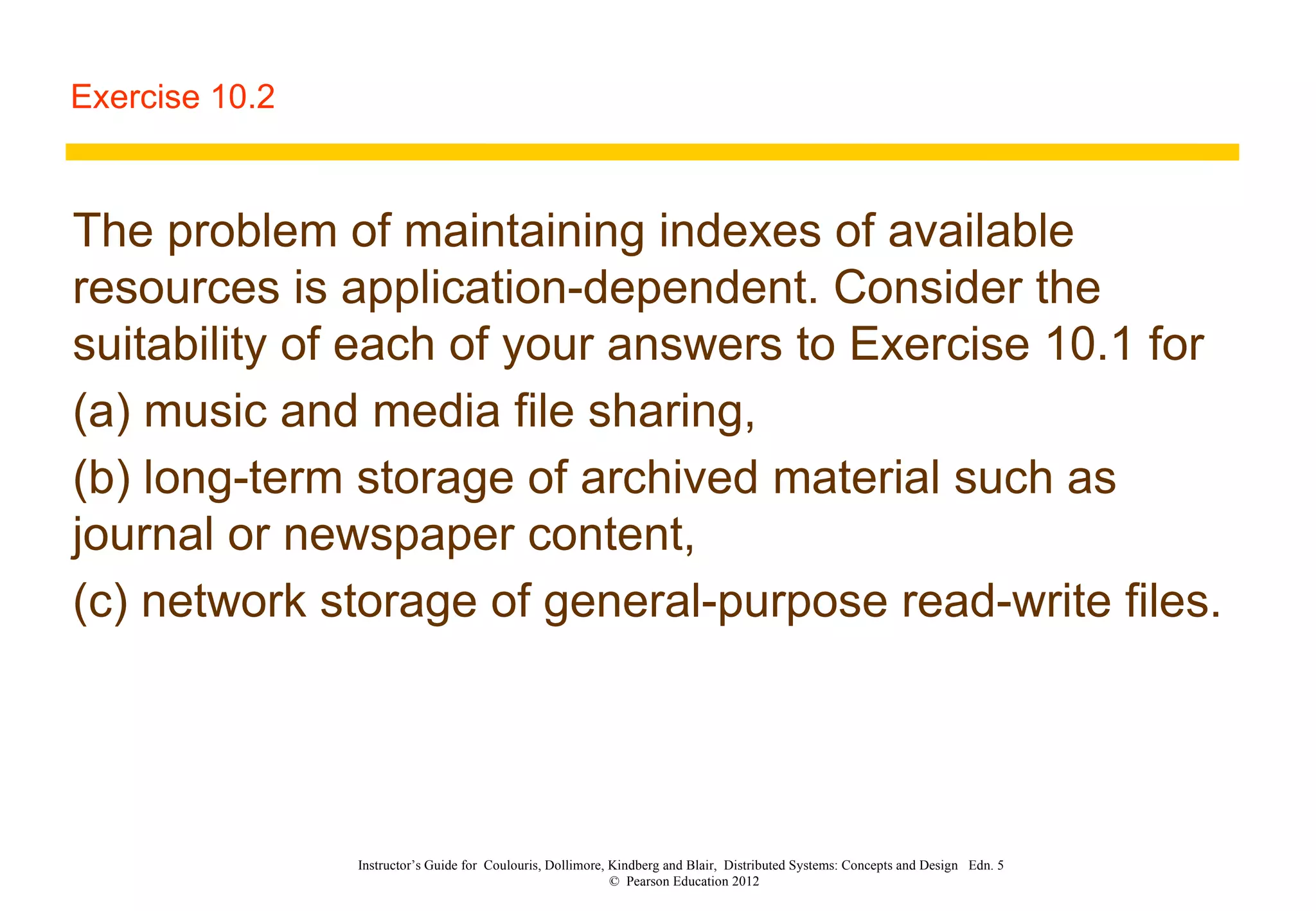 Exercise 10.2 The problem of maintaining indexes of available resources is application-dependent. Consider the suitability of each of your answers to Exercise 10.1 for  (a) music and media file sharing,  (b) long-term storage of archived material such as journal or newspaper content,  (c) network storage of general-purpose read-write files. Instructor’s Guide for  Coulouris, Dollimore, Kindberg and Blair,  Distributed Systems: Concepts and Design  Edn. 5  ©  Pearson Education 2012  