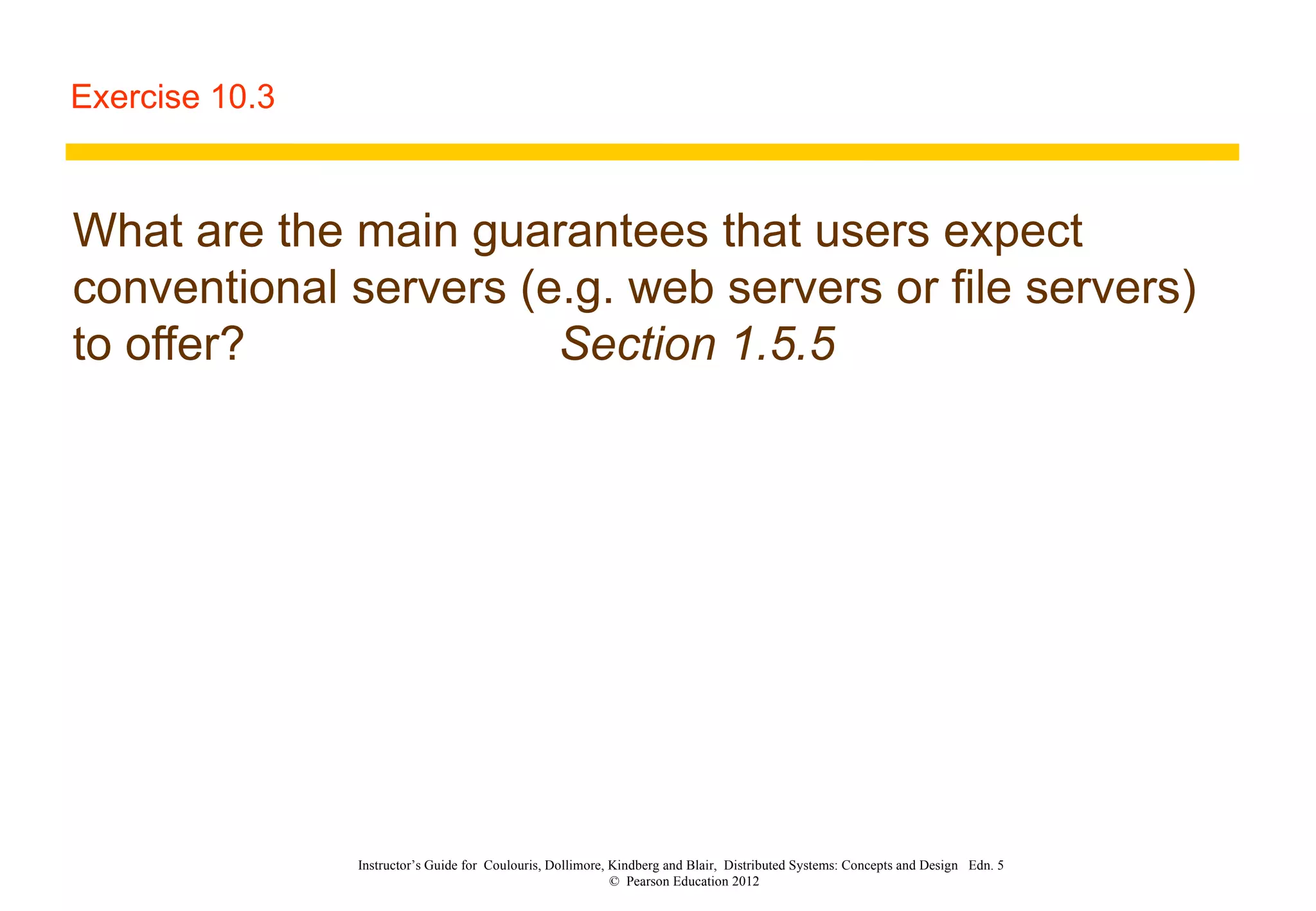 Exercise 10.3 What are the main guarantees that users expect conventional servers (e.g. web servers or file servers) to offer? Section 1.5.5 Instructor’s Guide for  Coulouris, Dollimore, Kindberg and Blair,  Distributed Systems: Concepts and Design  Edn. 5  ©  Pearson Education 2012  