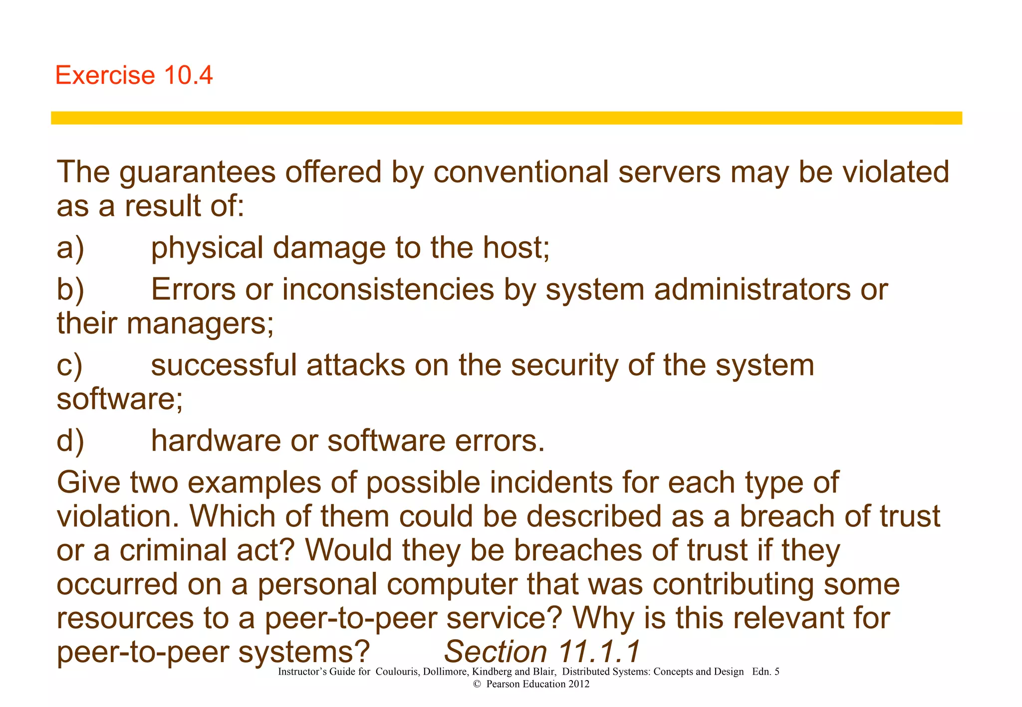Exercise 10.4 The guarantees offered by conventional servers may be violated as a result of: a) physical damage to the host; b) Errors or inconsistencies by system administrators or their managers; c) successful attacks on the security of the system software; d) hardware or software errors. Give two examples of possible incidents for each type of violation. Which of them could be described as a breach of trust or a criminal act? Would they be breaches of trust if they occurred on a personal computer that was contributing some resources to a peer-to-peer service? Why is this relevant for peer-to-peer systems?   Section 11.1.1 Instructor’s Guide for  Coulouris, Dollimore, Kindberg and Blair,  Distributed Systems: Concepts and Design  Edn. 5  ©  Pearson Education 2012  