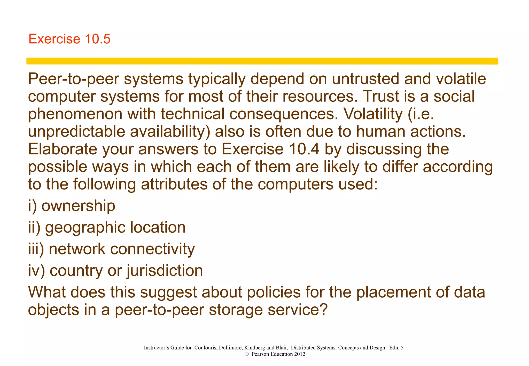 Exercise 10.5 Peer-to-peer systems typically depend on untrusted and volatile computer systems for most of their resources. Trust is a social phenomenon with technical consequences. Volatility (i.e. unpredictable availability) also is often due to human actions. Elaborate your answers to Exercise 10.4 by discussing the possible ways in which each of them are likely to differ according to the following attributes of the computers used: i) ownership ii) geographic location iii) network connectivity iv) country or jurisdiction What does this suggest about policies for the placement of data objects in a peer-to-peer storage service? Instructor’s Guide for  Coulouris, Dollimore, Kindberg and Blair,  Distributed Systems: Concepts and Design  Edn. 5  ©  Pearson Education 2012  