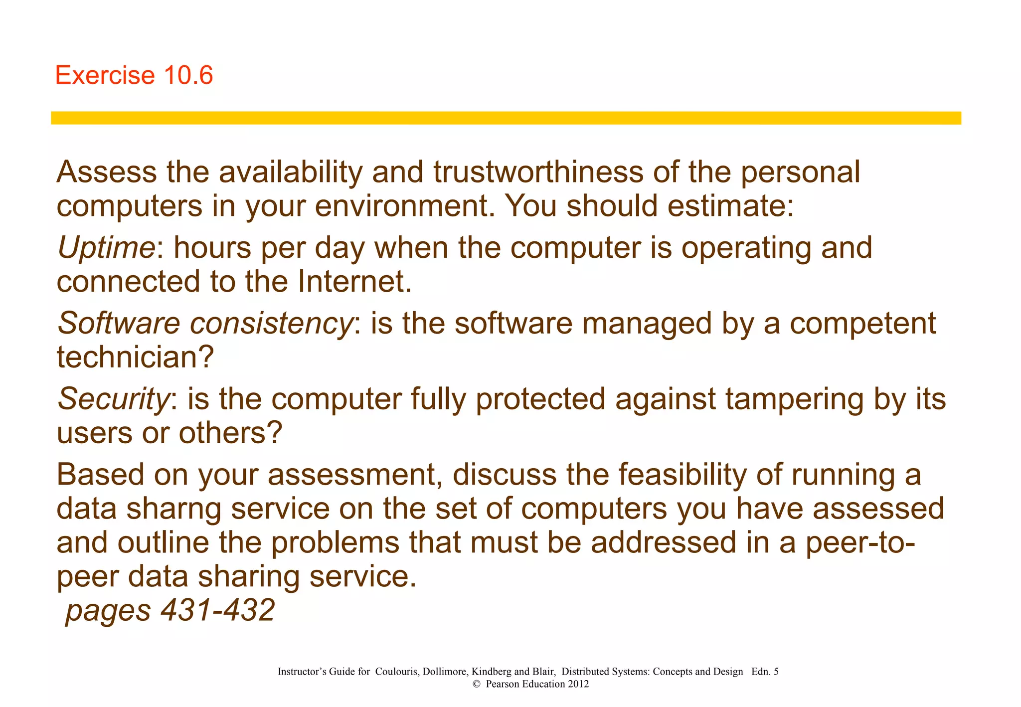 Exercise 10.6 Assess the availability and trustworthiness of the personal computers in your environment. You should estimate: Uptime : hours per day when the computer is operating and connected to the Internet.  Software consistency : is the software managed by a competent technician? Security : is the computer fully protected against tampering by its users or others? Based on your assessment, discuss the feasibility of running a data sharng service on the set of computers you have assessed and outline the problems that must be addressed in a peer-to-peer data sharing service.   pages 431-432 Instructor’s Guide for  Coulouris, Dollimore, Kindberg and Blair,  Distributed Systems: Concepts and Design  Edn. 5  ©  Pearson Education 2012  