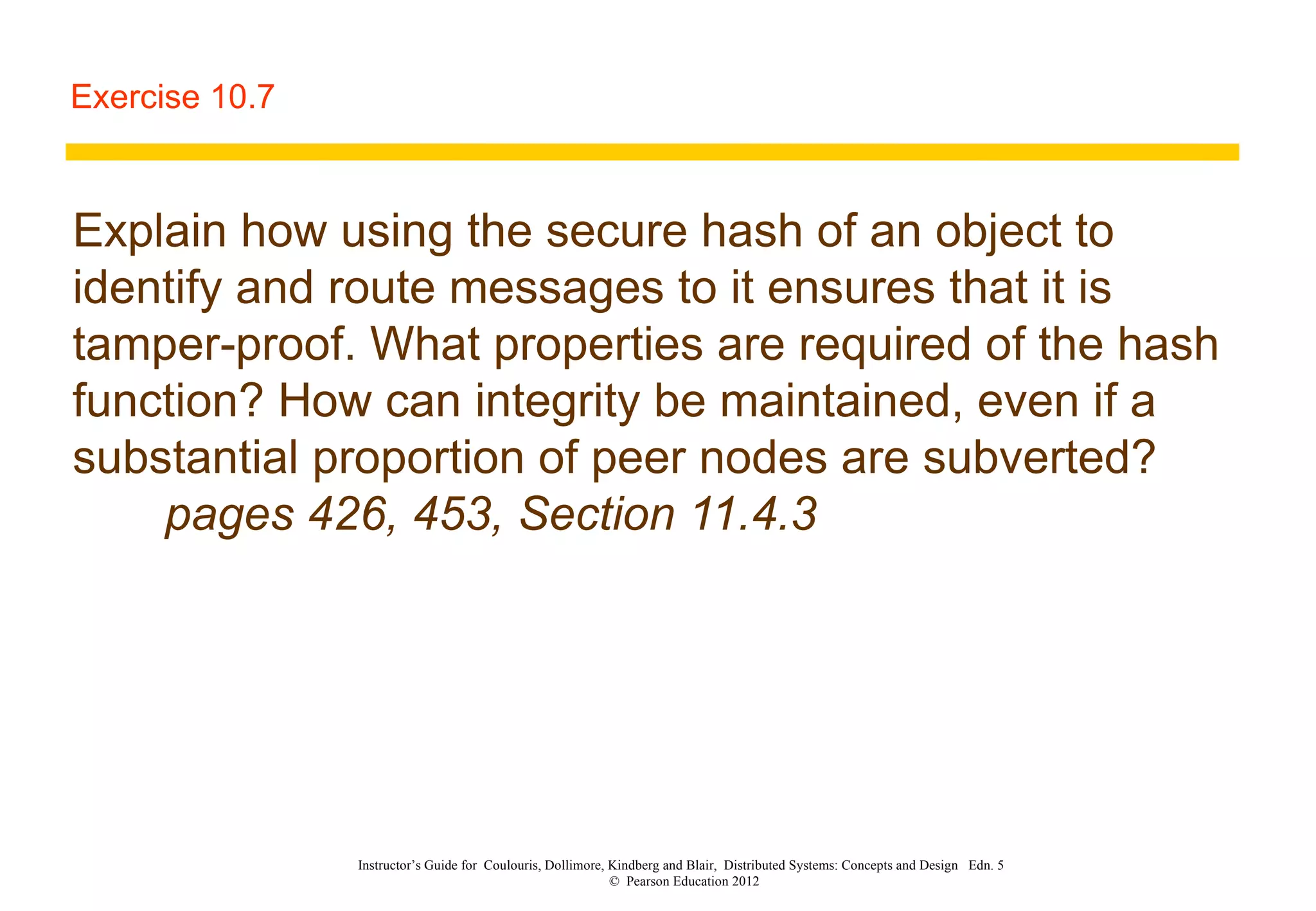 Exercise 10.7 Explain how using the secure hash of an object to identify and route messages to it ensures that it is tamper-proof. What properties are required of the hash function? How can integrity be maintained, even if a substantial proportion of peer nodes are subverted?  pages 426, 453, Section 11.4.3 Instructor’s Guide for  Coulouris, Dollimore, Kindberg and Blair,  Distributed Systems: Concepts and Design  Edn. 5  ©  Pearson Education 2012  