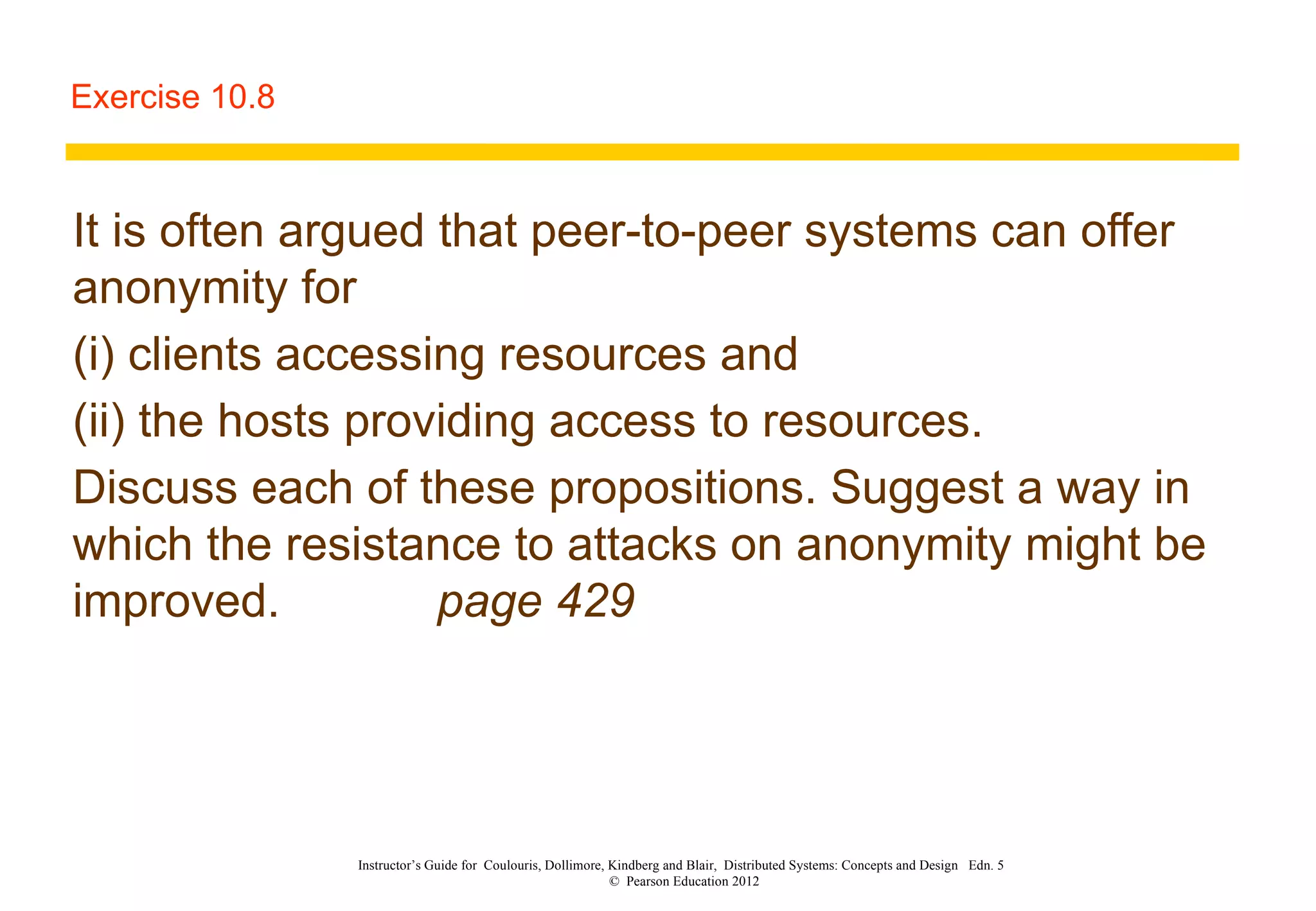 Exercise 10.8 It is often argued that peer-to-peer systems can offer anonymity for  (i) clients accessing resources and  (ii) the hosts providing access to resources.  Discuss each of these propositions. Suggest a way in which the resistance to attacks on anonymity might be improved. page 429 Instructor’s Guide for  Coulouris, Dollimore, Kindberg and Blair,  Distributed Systems: Concepts and Design  Edn. 5  ©  Pearson Education 2012  
