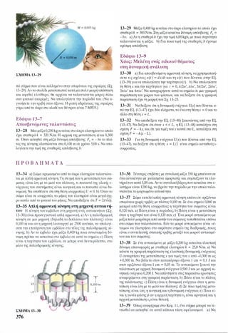 ΣΧΗΜΑ 13-29
πό σύρμα που είναι κολλημένο στην επιφάνεια της σφαίρας (Σχ.
13-29). Αν το στολίδι μετατοπιστείκατά μίαπολύ μικρή απόσταση
και αφεθεί ελεύθερο, θα αρχίσει να ταλαντώνεται μπρος-πίσω
σαν φυσικό εκκρεμές. Να υπολογίσετε την περίοδό του. (Να α­
γνοήσετε τηντριβή στον άξονα. Η ροπή αδράνειας της σφαίρας
γύρω από το άκρο στο κλαδίτου δέντρου είναι 7 MR'/5.)
Εδάφιο 1 3-7
Αποσβενόμενες ταλαντώσεις
13-28 Μια μάζα0,200kg κινείται στοάκρο ελατηρίουτο οποίο
έχει σταθερά k = 320 N/m. Η αρχική της μετατόπιση είναι 0,300
m. Όταν ασκηθεί στη μάζα δύναμη απόσβεσης Fx = - bυ το πλά­
τος της κίνησης ελαττώνεται στα 0,100 m σε χρόνο 5,00 s. Να υπο­
λογίσετετην τιμή της σταθεράς απόσβεσης b.
Π Ρ Ο Β Λ Ή Μ Α Τ Α
13-34 a) Σώμα κρεμασμένο από το άκρο ελατηρίου ταλαντώνε­
ται με απλή αρμονική κίνηση. Τη στιγμή που η μετατόπιση του σώ­
ματος είναι ίση με το μισό του πλάτους, τι ποσοστό της ολικής ε­
νέργειας του συστήματος είναι κινητική και τι ποσοστό είναι δυ­
ναμική; Να υποθέσετε ότι στη θέση ισορροπίας υ = Ο.b) Όταντο
σώμα είναι σε ισορροπία, το μήκος του ελατηρίου είναι μεγαλύτε­
ροκατάs από το φυσικότου μήκος. Να αποδείξετε ότι Τ = 2π--Js/g.
13-35 Απλή αρμονική κίνηση στη μηχανή αυτοκινή­
του Η κίνηση του εμβόλου στη μηχανή ενός αυτοκινήτου (Σχ.
13-30) είναι προσεγγιστικά απλή αρμονική. a) Αν η παλινδρομική
κίνηση σε μια μηχανή (δηλαδή το διπλάσιο του πλάτους) είναι
0,100 m και αν η μηχανή λειτουργεί με 2500 reν/min, να υπολογί­
σετε την επιτάχυνση του εμβόλου στο τέλος της παλινδρομικής κί­
νησης. b) Αν το έμβολο έχει μάζα 0,400 kg ποια συνισταμένη δύ­
ναμη πρέπει να ασκείται στο έμβολο σε αυτό το σημείο; c) Πόση
είναι η ταχύτητα του εμβόλου, σε μέτρα ανά δευτερόλεπτο, στο
μέσο της παλινδρομικής κίνησης;
ΣΧΗΜΑ 13-30
376
τ0,100 m
1
13-29 Μάζα 0,400 kg κινείται στοάκρο ελατηρίου το οποίο έχει
σταθεράk = 300 N/m. Στη μάζα ασκείται δύναμη απόσβεσης Fx =
- bv. a) Αν η σταθερά b έχει την τιμή 6,00 kgls, με ποια συχνότητα
ταλαντώνεται η μάζα; b) Για ποια τιμή της σταθεράς b έχουμε
κρίσιμη απόσβεση;
Εδάφιο 13-9
Χάος: Μελέτη ενός ειδικού θέματος
στη δυναμική ανάλυση
13-30 a) Για αποσβενόμενη αρμονική κίνηση, να χρησιμοποιή­
σετε τις σχέσεις υ(t) = dx!dt και τη x(t) που δίνεται στην Εξ.
(13-39) γιανα υπολογίσετε την ταχύτηταυ(ι). b) Να υπολογίσετε
τη θέση χ και τηνταχύτηταυ για ι = Ο,π/2ω', π/ω', 3π/2ω', 2π/ω',
3π/ω' και 4π/ω'. Να καταχωρήσετε αυτά τα σημεία σε μια γραφική
παράσταση του χώρου των φάσεων, και να δείξετε ότι η γραφική
παράσταση έχει τη μορφή του Σχ. 13-23.
13-31 Να δείξετε ότι η δυναμική ενέργεια υ(χ) που δίνεται α­
πό την Εξ. (13-47) έχει δύο ελάχιστα, το έναστη θέσηχ = Οκαι το
άλλο στη θέσηχ = L.
13-32 Να αποδείξετε την Εξ. (13-48) ξεκινώντας από την Εξ.
(13-47). Να δείξετε ότιόταν χ < < L, η Εξ. (13-48) καταλήγει στη
σχέση F = - kx, και ότι για τιμές τουχ κοντά στο L, καταλήγει στη
σχέση F = - k(x - L).
13-33 Για τη δυναμική ενέργεια υ(χ) που δίνεται από την Εξ.
(13-47), να δείξετε ότι η θέση χ = L/2 είναι σημείο aσταθούς ι­
σορροπίας.
13-36 Τέσσερις επιβάτες με συνολική μάζα 350 kg μπαίνουνσε
ένα αυτοκίνητο με χαλασμένα αμορτισέρ και συμπιέζουν τα ελα­
τήριάτου κατά 5,00 cm. Αντο συνολικό βάροςπου ασκείται στα ε­
λατήρια είναι 1200 kg, να βρείτε την περίοδο με την οποία ταλα­
ντώνεται το φορτωμένο αυτοκίνητο.
13-37 Σώμα εκτελεί απλή αρμονική κίνηση επάνω σε οριζόντια
επιφάνεια χωρίς τριβές με πλάτος 0,100 m. Σε ένα σημείο 0,060 m
μακριά από τη θέση ισορροπίας η ταχύτητα του σώματος είναι
0,320 m/s. a) Πόση είναι η περίοδος; b) Πόση είναι η μετατόπιση
όταν η ταχύτητά του είναι 0,120 m/s; c) Ένα μικρό αντικείμενο με
μάζα πολύ μικρότερη από αυτήν του σώματος τοποθετείται επάνω
στο σώμα που ταλαντώνεται. Εάν το μικρό αντικείμενο είναι <<έ­
τοιμΟ>> να γλιστρήσει στο ακρότατο σημείο της διαδρομής, ποιος
είναι ο συντελεστής στατικής τριβής μεταξύτου μικρού αντικειμέ­
νου καιτου σώματος;
13-38 Σε ένα αντικείμενο με μάζα 0,200 kg ασκείται ελαστική
δύναμη επαναφοράς με σταθερά ελατηρίου k = 25,0 N/m. a) Να
κάνετε τη γραφική παράσταση της ελαστικής δυναμικής ενέργειας
υ συναρτήσει της μετατόπισηςχ για τιμές τουχ από -0,300 m ως
+0,300 m. Να βάλετε στον κατακόρυφο άξονα 1 cm = 0,1 J και
στον οριζόντιο άξονα 1 cm = 0,05 m. Το αντικείμενο ξεκινά την
ταλάντωση με αρχική δυναμική ενέργεια 0,500 J και με αρχική κι­
νητική ενέργεια 0,200 J. Να απαντήσετε στις παρακάτω ερωτήσεις
αναφερόμενοι στη γραφική παράσταση. b) Πόσο είναι το πλάτος
της ταλάντωσης; c) Πόση είναι η δυναμική ενέργεια όταν η μετα­
τόπιση είναι ίση με το μισό του πλάτους; d) Σε ποια τιμή της μετα­
τόπισης είναι ίσες η κινητική και η δυναμική ενέργεια; e) Ποια εί­
ναι η γωνίαφάσης φ αν η αρχικήταχύτητα υ0 είναι αρνητική και η
αρχική μετατόπισηχ0είναι θετική;
13-39 Όπως αναφέραμε στο Κεφ. 1 1, ένα σύρμα μπορεί να τε­
ντωθεί αν ασκηθεί σε αυτό κάποια τάση εφελκυσμού. a) Να
 