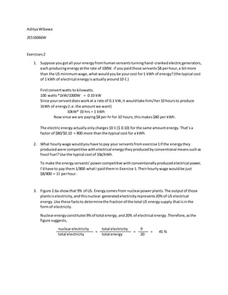 AdityaWibawa
2ES16066W
Exercises2
1. Suppose yougotall your energyfromhumanservantsturninghand-crankedelectricgenerators,
each producingenergyatthe rate of 100W. if youpaidthose servants$8 perhour,a bitmore
than the US minimumwage,what wouldyoube yourcost for1 kWh of energy?(the typical cost
of 1 kWh of electrical energyisactuallyaround10 ¢.)
Firstconvertwatts to kilowatts.
100 watts*1kW/1000W = 0.10 kW
Since yourservantdoesworkat a rate of 0.1 kW,it wouldtake him/her10 hoursto produce
1kWh of energy(i.e.the amountwe want)
10kW* 10 hrs = 1 kWh
Nowsince we are paying$8 per hr for 10 hours,thismakes$80 per kWh.
The electricenergyactuallyonlycharges10 ¢ ($ 0.10) for the same amountenergy. That’sa
factor of $80/$0.10 = 800 more thanthe typical cost for a kWh.
2. What hourlywage wouldyouhave topay your servantsfromexercise1if the energythey
producedwere competitive withelectrical energytheyproducedbyconventional meanssuchas
fossil fuel?Use the typical costof 10ȼ/kWh.
To make the energyservants’powercompetitive withconventionallyproducedelectrical power,
I’dhave to pay them1/800 whatI paidthemin Exercise 1.Theirhourlywage wouldbe just
$8/800 = 1¢ perhour.
3. Figure 2.6a showthat 9% of US. Energycomesfrom nuclearpowerplants.The outputof those
plantsiselectricity,andthisnuclear-generatedelectricityrepresents20% of US electrical
energy.Use these factsto determinethe fractionof the total US energysupply thatisinthe
formof electricity.
Nuclearenergyconstitutes9%of total energy,and20% of electrical energy.Therefore,asthe
figure suggests,
nuclearelectricity
=
total electricity
=
9
= 45 %
total electricity total energy 20
 