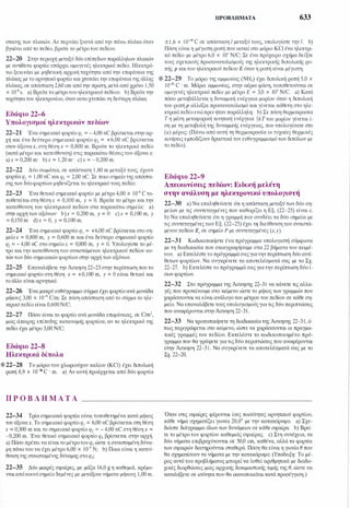 στασης των πλακών. Αν περνάει ξυστά από την πάνω πλάκα όταν
βγαίνει από το πεδίο, βρείτε το μέτρο του πεδίου.
22-20 Στην περιοχή μεταξύ δύο επίπεδων παράλληλων πλακών
με αντίθετα φορτία υπάρχει ομογενές ηλεκτρικό πεδίο. Ηλεκτρό­
νιο ξεκινάει με μηδενική αρχική ταχύτητα από την επιφάνεια της
πλάκας με το αρνητικό φορτίο και χτυπάειτην επιφάνειατης άλλης
πλάκας, σε απόσταση 2,60 cm από την πρώτη, μετά από χρόνο 1,50
χ 10-s s. a) Βρείτε το μέτροτουηλεκτρικού πεδίου. b) Βρείτε την
ταχύτητα του ηλεκτρονίου, όταν αυτο χτυπάει τη δεύτερη πλάκα.
Εδάφιο 22-6
Υπολογισμοί ηλεκτρικών πεδίων
22-21 Ένα σημειακό φορτίο q1 = - 4,00 nC βρίσκεταιστην αρ­
χή και ένα δεύτερο σημειακό φορτίο q2 = +6,00 nC βρίσκεται
στον άξοναχ, στη θέση χ = 0,800 m. Βρείτε το ηλεκτρικό πεδίο
(κατά μέτρο και κατεύθυνση) στις παρακάτω θέσεις του άξονα χ:
a)x = 0,200 m· b)x = 1,20 m· c)x = - 0,200 m.
22-22 Δύο σωμάτια, σε απόσταση 1,80 m μεταξύ τους, έχουν
φορτία q1 = 1,00 nC και q2 = 2,00 nC. Σε ποιο σημείο της απόστα­
σηςτων δύοφορτίων μηδενίζεται το ηλεκτρικό τους πεδίο;
22-23 Ένα θετικό σημειακό φορτίο με μέτρο 4,00 χ 10-s C το­
ποθετείται στη θέση Χ = 0,100 m, y = Ο. Βρείτε το μέτρο και την
κατεύθυνση του ηλεκτρικού πεδίου στα παρακάτω σημεία: a)
στην αρχή των αξόνων· b)x = 0,200 m, y = Ο· c)x = 0,100 m, y
= 0,150 m· d)x = Ο, y = 0,100 m.
22-24 Ένα σημειακό φορτίο q1 = +6,00 nC βρίσκεται στο ση­
μείοχ = 0,800 m, y = 0,600 m και ένα δεύτερο σημειακό φορτίο
q2 = - 4,00 nC στο σημείοΧ = 0,800 m, y = Ο. Υπολογίστε το μέ­
τρο και την κατεύθυνση του συνιστάμενου ηλεκτρικού πεδίου αυ­
τώντων δύο σημειακώνφορτίων στην αρχή των αξόνων.
22-25 Επαναλάβετε την Άσκηση 22-23 στην περίπτωση που το
σημειακό φορτίο στη θέση χ = +0,100 m, y = Ο είναι θετικό και
το άλλο είναι αρνητικό.
22-26 Ένα μακρύ ευθύγραμμο σύρμα έχει φορτίο ανά μονάδα
μήκους 3,00 χ 10-ιο C/m. Σε πόση απόσταση από το σύρμα το ηλε­
κτρικόπεδίο είναι 0,600N/C;
22-27 Πόσο είναι το φορτίο ανά μονάδα επιφάνειας, σε C/m2,
μιας άπειρης επίπεδης κατανομής φορτίου, αν το ηλεκτρικό της
πεδίο έχει μέτρο 3,00 N/C;
Εδάφιο 22-8
Ηλεκτρικά δίπολα
* 22-28 Το μόριο του χλωριούχου καλίου (KCI) έχει διπολικ1j
ροπή 8,9 χ ιο-3° C · m. a) Αν αυτή προέρχεται από δύο φορτία
Π Ρ Ο Β Λ Η Μ Α Τ Α
22-34 Τρία σημειακά φορτία είναι τοποθετημένα κατά μήκος
του άξοναχ. Το σημειακό φορτίο q1 = 6,00 nC βρίσκεται στη θέση
χ = 0,300 m και το σημειακό φορτίο q2 = - 4,00 nC στη θέση χ =
-0,200 m. Ένα θετικό σημειακό φορτίο q3 βρίσκεται στην αρχή.
a) Πόσο πρέπει να είναι το μέτροτουq
3
ώστε η συνισταμένη δύνα­
μη πάνω του να έχει μέτρο 6,00 χ 10-4 Ν; b) Ποια είναι η κατεύ­
θυνση της συνισταμένης δύναμης στοq
3
;
22-35 Δύο μικρές σφαίρες, με μάζα 16,0 g η καθεμιά, κρέμο­
νται απόκοινόσημείο δεμένες με μετάξινα νιjματα μήκους 1,00 m.
ΠΡΟΒΛΉΜΑΤΑ 633
±1,6 χ ιο-
19 c σε απόσταση ι μεταξύ τους, υπολογίστε την ι. b)
Πόση είναι η μέγιστη ροπή που ασκεί στο μόριο KCI ένα ηλεκτρι­
κό πεδίο με μέτρο 6,0 χ 10' N/C; Σε ένα πρόχειρο σχήμα δείξτε
τους σχετικούς προσανατολισμούς της ηλεκτρικής διπολικ1jς ρο­
πής p καιτου ηλεκτρικού πεδίου Ε όταν η ροπή είναι μέγιστη.
* 22-29 Το μόριο της αμμωνίας (ΝΗ
3
) έχει διπολική ροπή 5,0 χ
ιο-30 C · m. Μόρια αμμωνίας, στην αέρια φάση, τοποθετούνται σε
ομογενές ηλεκτρικό πεδίο με μέτρο Ε = 3,0 χ 105 N/C. a) Κατά
πόσο μεταβάλλεται η δυναμική ενέργεια μορίου όταν η διπολική
του ροπή p αλλάζει προσανατολισμό και γίνεται κάθετη στο ηλε­
κτρικό πεδίο ενώπριν ήταν παράλληλη; b) Σε πόση θερμοκρασία
Τ η μέση μεταφορική κινητική ενέργεια �kTτου μορίου γίνεται ί­
ση με τη μεταβολή της δυναμικής ενέργειας, που υπολογίσατε στο
(a) μέρος; (Πάνω από αυτή τη θερμοκρασία οι τυχαίες θερμικές
κινήσεις εμποδίζουν δραστικά τον ευθυγραμμισμό των διπόλων με
το πεδίο).
Εδάφιο 22-9
Απεικονίσεις πεδίων: Ειδική μελέτη
στην ανάλυση με ηλεκτρονικό υπολογιστή
22-30 a) Να επαληθεύσετε ότι η απόσταση μεταξύ των δύο ση­
μείων με τις συντεταγμένες που καθορίζει η Εξ. (22-25) είναι c.
b) Να επαληθεύσετε ότι η γραμμή που συνδέει τα δύο σημεία με
τις συντεταγμένες των Εξ. (22-25) έχει τη διεύθυνση του συνιστά­
μενου πεδίου Ε, σε σημείο Ρ με συντεταγμένες (Χ,y).
22-31 Κωδικοποιήστε ένα πρόγραμμα υπολογιστή σύμφωνα
με τη διαδικασία που σκιαγραφήσαμε στα 22 βήματα του κειμέ­
νου. a) Εκτελέστε το πρόγραμμάσαςγιατηνπερίπτωση δύο αντί­
θετων φορτίων. Να συγκρίνετε τα αποτελέσματά σας με το Σχ.
22-27. b) Εκτελέστε το πρόγραμμά σας γιατην περίπτωση δύο ί­
σων φορτίων.
22-32 Στο πρόγραμμα της Άσκησης 22-31 να κάνετε τις αλλα­
γές που προτείνουμε στο κείμενο ώστε το μήκος των γραμμών που
χαράσσονται να είναι ανάλογο του μέτρου του πεδίου σε κάθε ση­
μείο. Να επαναλάβετε τουςυπολογισμούςγια τις δύο περιπτώσεις
που αναφέρονται στηνΆσκηση 22-31.
22-33 Να τροποποιήσετε τη διαδικασία της Άσκησης 22-31, ό­
πως περιγράφεται στο κείμενο, ώστε να χαράσσονται οι πραγμα­
τικές γραμμές του πεδίου. Εκτελέστε το κωδικοποιημένο πρό­
γραμμα που θα γράψετε γιατιςδύοπεριπτώσεις που αναφέρονται
στην Άσκηση 22-31 . Να συγκρίνετε τα αποτελέσματά σας με το
Σχ. 22-20.
Όταν στις σφαίρες φέρονται ίσες ποσότητες αρνητικού φορτίου,
κάθε νήμα σχηματίζει γωνία 20,0· με την κατακόρυφο. a) Σχε­
διάστε διάγραμμα όλων των δυνάμεων σε κάθε σφαίρα. b) Βρεί­
τε το μέτροτου φορτίου καθεμιάς σφαίρας. c) Στη συνέχεια, τα
δύο νήματα επιβραχύνονται σε 50,0 cm, καθένα, αλλά τα φορτία
των σφαιρών διατηρούνται σταθερά. Πόση θα είναι η γωνία θ που
θα σχηματίσουν τα νήματα με την κατακόρυφο; (Υπόδειξη: Το μέ­
ρος αυτό του προβλήματος μπορεί να λυθεί αριθμητικά με διαδο­
χικές διορθώσεις μιας αρχικής δοκιμαστικής τιμής της θ, ώστε να
καταλήξετε σε ισότητα που θα ικανοποιείται κατά προσέγγιση.)
 