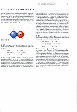 mo ΣΥΝθΕΤΑ ΠΡΟΒΛΗΜΑΤΑ 655
Π Ι Ο Σ Υ Ν Θ Ε Τ Α Π Ρ Ο Β Λ Ή Μ Α Τ Α ______________
23-26 Θετικό φορτίο Q κατανέμεται ομοιόμορφα μέσα σε κά­
θε ένα από δύο σφαιρικούς όγκους (μονωτές) ακτίνας R. Η μία
σφαίρα έχει το κέντρο της στην αρχή των αξόνων και η άλλη στο
σημείο χ = 2R (Σχ. 23-27). Να βρεθεί το μέτρο και η κατεύθυνση
του συνισταμένου ηλεκτρικού πεδίου, που οφείλεται στις δύο αυ­
τές κατανομές φορτίου στα εξής σημεία πάνω στον άξοναχ; a)χ
= Ο, b)x = R/2, c)x = R, d)x = 3R.
Υ
χ
ΣΧΗΜΑ 23-27
23-27 Μία περιοχή στον χώρο περιέχει φορτίο,το οποίο κατα­
νέμεται σφαιρικά έτσι ώστε η πυκνότητα φορτίου p να δίνεται από
τις σχέσεις:
p = α για r :::; R/2,
p = 2a (l - r/R) για R/2 :::; r :::; R,
p = Ο για r � R.
Το ολικό φορτίο Q είναι 3,00 χ ιΟ-17 C, η ακτίνα R της σφαιρικής
κατανομής είναι 2,00 χ ιο-14 m και α είναι μία σταθερά, που έχει
διαστάσεις C/m3. a) Προσδιορίστε την σταθερά α σαν συνάρτηση
των Q καιR καθώς και την αριθμητική της τιμή. b) Χρησιμοποιώ­
νταςτον νόμο του Gauss βρείτε μια έκφραση για το μέτρο του ηλε­
κτρικού πεδίου σαν συνάρτηση της απόστασης r από το κέντρο της
κατανομής. Να κάνετε αmό ξεχωριστά για καθεμιά από τις τρεις
περιοχές. Βεβαιωθείτε ότι τα αποτελέσματά σας συμφωνούν στα
σύνορατων περιοχών. c) Τι κλάσματου ολικού φορτίου περιέχε­
ται μέσαστην περιοχή με r < R/2; d) Αν ηλεκτρόνιο (φορτίο q' =
- e) ταλαντώνεται γύρω από την θέση r = Ο (το κέντρο της κατανο­
μής) με πλάτος μικρότερο από R/2, να δείξετε ότι η κίνηση είναι α­
πλή αρμονική. [Υπόδειξη: Μελετήστε ξανά τον ορισμό της απλής
αρμονικής κινήσεως, όπως ορίζεται από την Εξ. (13-1). Αν μπορεί
να αποδειχθεί ότι η συνισταμένη δύναμη που εξασκείται στο ηλε­
κτρόνιο έχει αυτή τη μορφή, τότε προκύπτει ότι η κίνηση είναι α­
πλή αρμονική. Αντίστροφα, αν η συνισταμένη δύναμη δεν ακολου­
θεί αυτή την σχέση, η κίνηση δεν είναι απλή αρμονική.] e) Ποια
είναι η περίοδος στην κίνηση του ερωτήματος (d); f) Αν το πλά­
τος της κίνησης, που περιγράφεται στο ερώτημα (e) είναι μεγαλύ­
τερο από R/2, εξηγείστε γιατί η κίνηση δεν είναι πλέον απλή αρ­
μονική.
23-28 Μία περιοχή στον χώρο περιέχει φορτίο, το οποίο είναι
ομοιόμορφα κατανεμημένο σφαιρικά κατά τέτοιο τρόπο, ώστε η
πυκνότητα φορτίου να δίνεται από τις σχέσεις:
Ρ = 3ar/(2R) για r :::; R/2,
p = a [l - (r!R)2] γιαR/2 :::; r :::; R,
p = O για r � R.
Το ολικό φορτίο είναι Q, η ακτίνα R της σφαιρικής κατανομής εί­
ναι 5,00 χ ιο-ιο m και α = 3,00 χ 1011 C/m3 και είναι μία σταθερά.
a) Προσδιορίστε το φορτίο Q σαν συνάρτηση τωνα καιR και υπο­
λογίστε την αριθμητική του τιμή. b) Χρησιμοποιώντας τον νόμο
του Gauss βρείτε μία έκφραση του μέτρου του ηλεκτρικού πεδίου
σαν συνάρτηση της απόστασης r από το κέντρο της κατανομής.
Κάνετε αmό καιγια τιςτρεις περιοχές. c) Τι κλάσμα του ολικού
φορτίου περιέχεται μέσα στην περιοχή που ορίζεται από R/2 :::; r :::;
R; d) Ποιο είναι το μέτρο του ηλεκτρικού πεδίου σε απόσταση
r = R/2; e) Αν ένα ηλεκτρόνιο (φορτίο q' = - e) αφεθεί ελεύθερο
σε οποιοδήποτε σημείο οποιασδήποτε περιοχής, η προκύπτουσα
κίνηση θα είναι ταλάντωση, όχι όμως απλή αρμονική. Γιατί; (Βλ.
Πρόβλ. 23-27.)
 