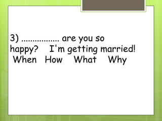 3) ................. are you so
happy? I'm getting married!
When How What Why
 