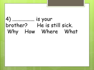 4) ................. is your
brother? He is still sick.
Why How Where What
 
