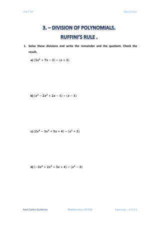 UNIT 03 December
1. Solve these divisions and write the remainder and the quotient. Check the
result.
a) (𝟓𝟓𝒙𝒙𝟐𝟐
+ 𝟕𝟕𝟕𝟕 − 𝟑𝟑) ÷ (𝒙𝒙 + 𝟑𝟑)
b) (𝒙𝒙𝟑𝟑
− 𝟐𝟐𝒙𝒙𝟐𝟐
+ 𝟐𝟐𝟐𝟐 − 𝟏𝟏) ÷ (𝒙𝒙 − 𝟏𝟏)
c) (𝟐𝟐𝒙𝒙𝟒𝟒
− 𝟑𝟑𝒙𝒙𝟑𝟑
+ 𝟓𝟓𝟓𝟓 + 𝟒𝟒) ÷ (𝒙𝒙𝟐𝟐
+ 𝟐𝟐)
d) (−𝟑𝟑𝒙𝒙𝟒𝟒
+ 𝟐𝟐𝒙𝒙𝟑𝟑
+ 𝟓𝟓𝟓𝟓 + 𝟒𝟒) ÷ (𝒙𝒙𝟐𝟐
− 𝟑𝟑)
Axel Cotón Gutiérrez Mathematics 4º ESO Exercises – 4.3.3.1
 