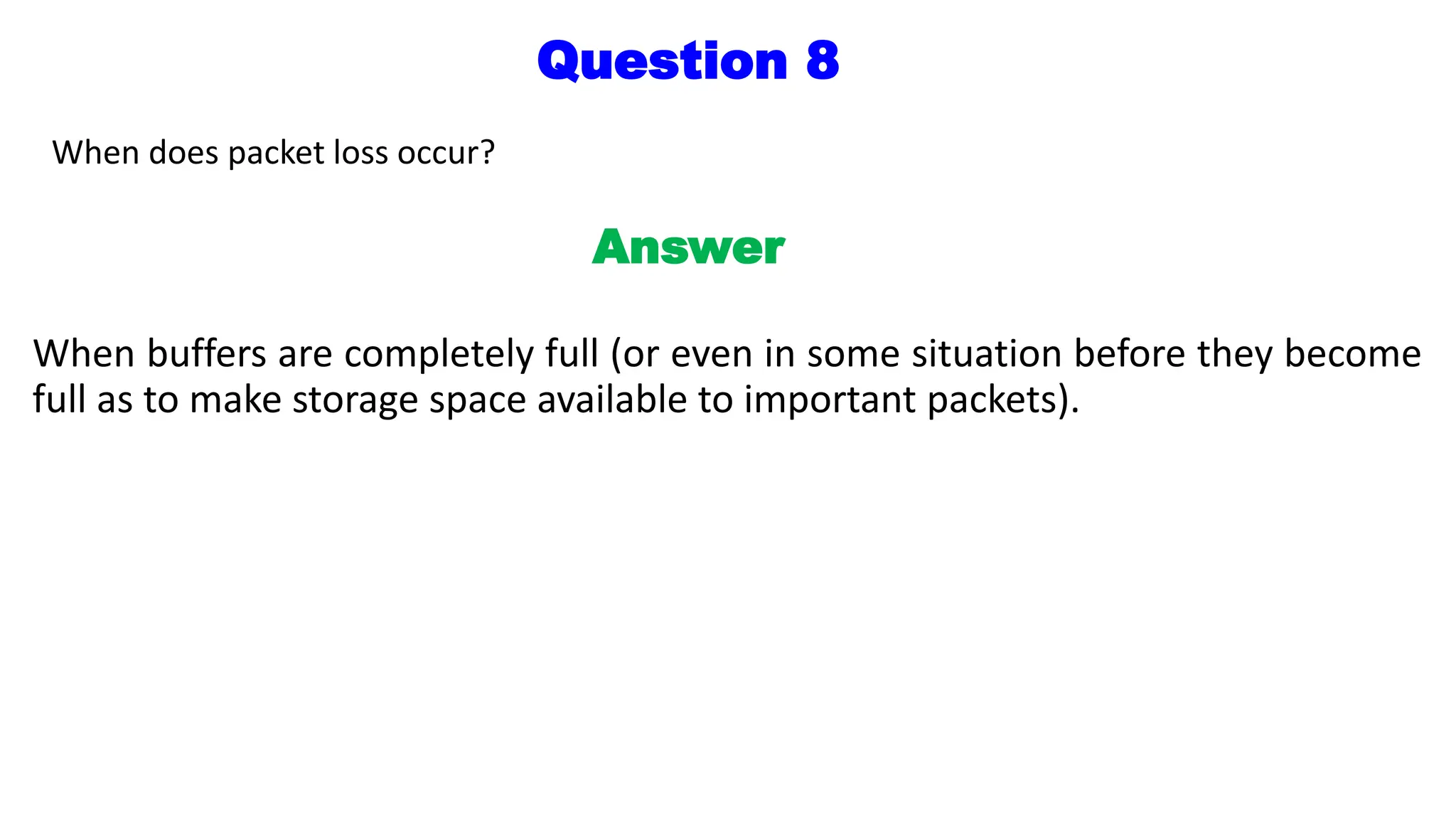 Question 8
When does packet loss occur?
Answer
When buffers are completely full (or even in some situation before they become
full as to make storage space available to important packets).
 