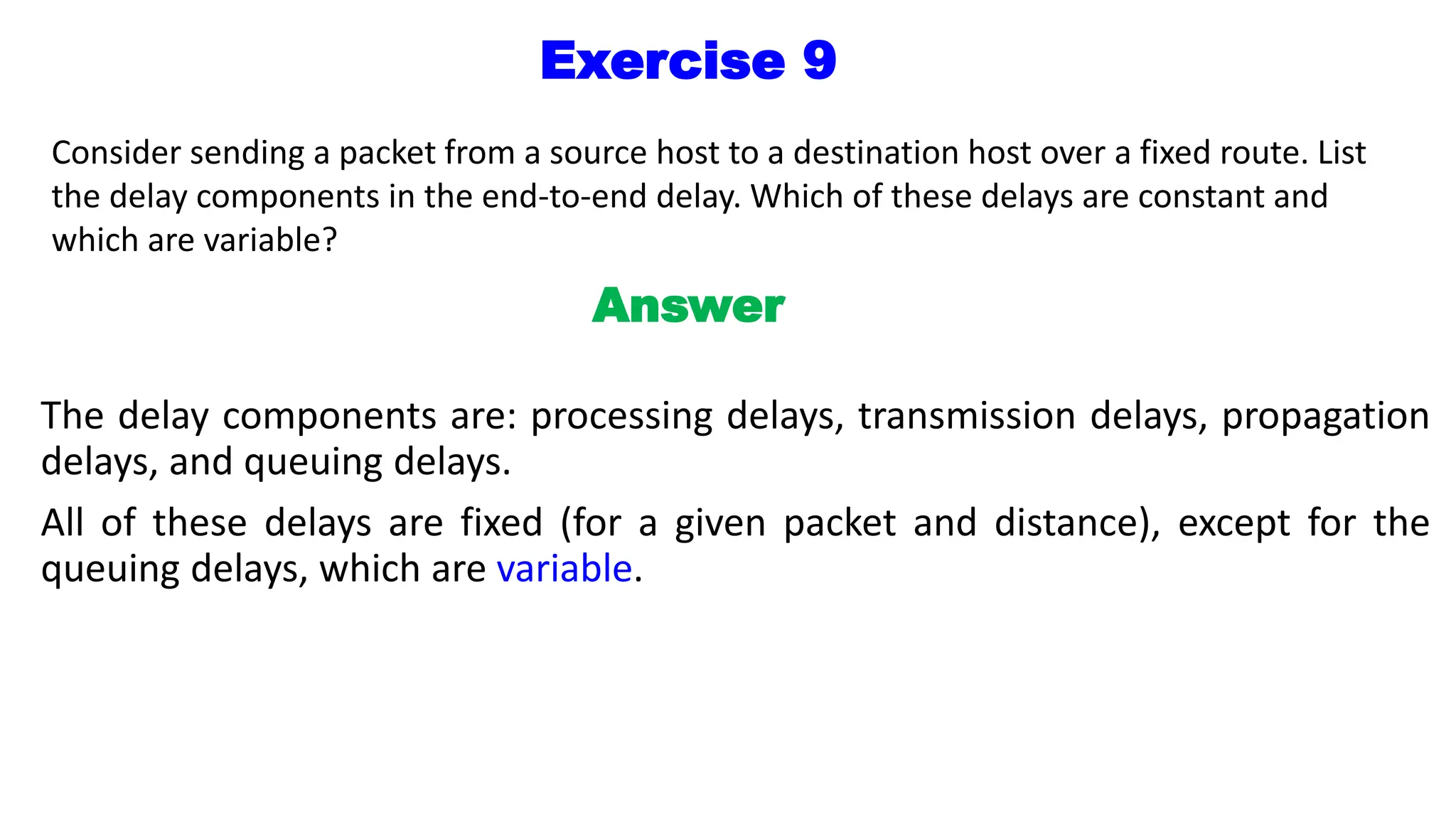Exercise 9
Consider sending a packet from a source host to a destination host over a fixed route. List
the delay components in the end-to-end delay. Which of these delays are constant and
which are variable?
Answer
The delay components are: processing delays, transmission delays, propagation
delays, and queuing delays.
All of these delays are fixed (for a given packet and distance), except for the
queuing delays, which are variable.
 