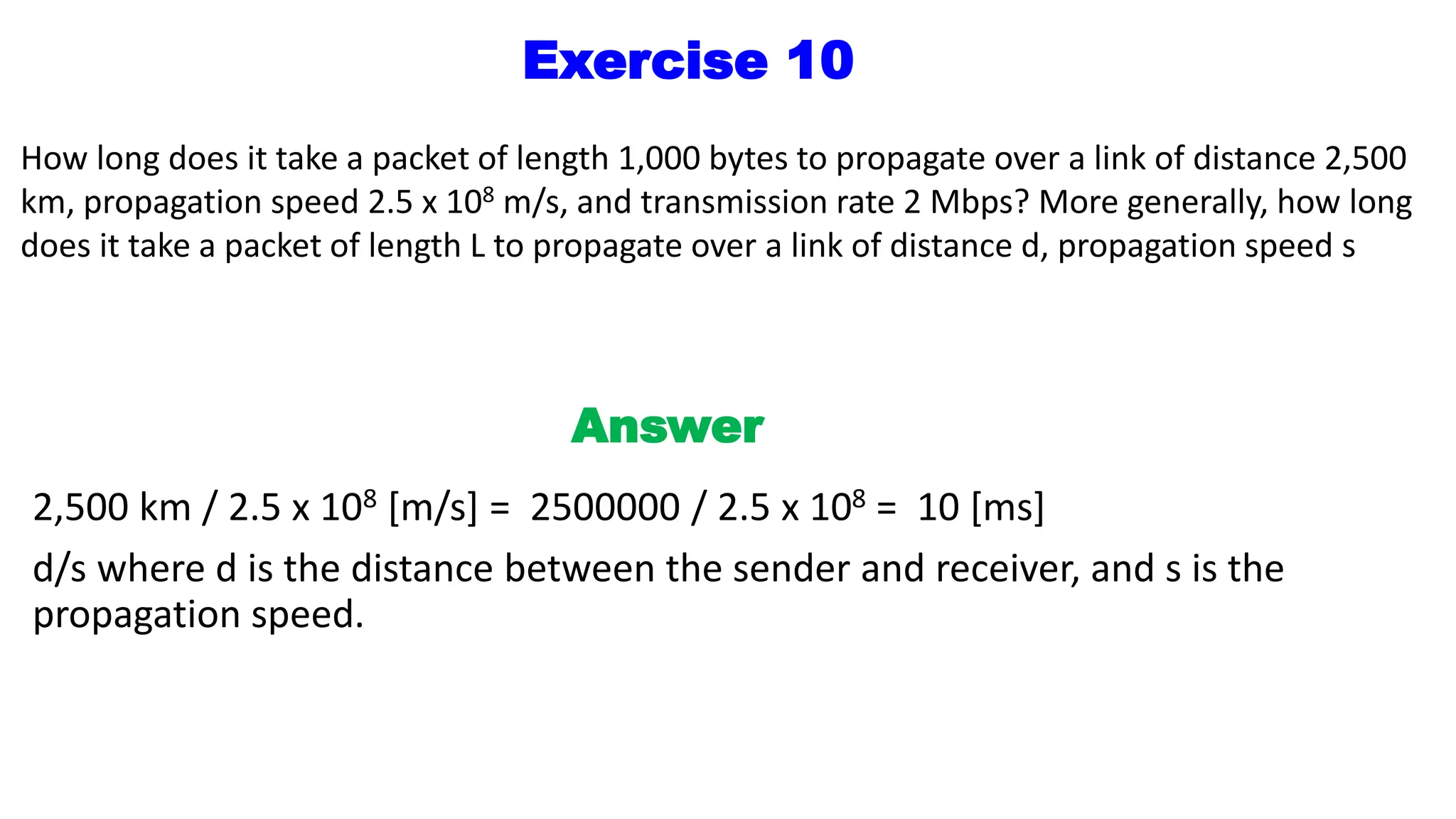 Exercise 10
How long does it take a packet of length 1,000 bytes to propagate over a link of distance 2,500
km, propagation speed 2.5 x 108 m/s, and transmission rate 2 Mbps? More generally, how long
does it take a packet of length L to propagate over a link of distance d, propagation speed s
Answer
2,500 km / 2.5 x 108 [m/s] = 2500000 / 2.5 x 108 = 10 [ms]
d/s where d is the distance between the sender and receiver, and s is the
propagation speed.
 