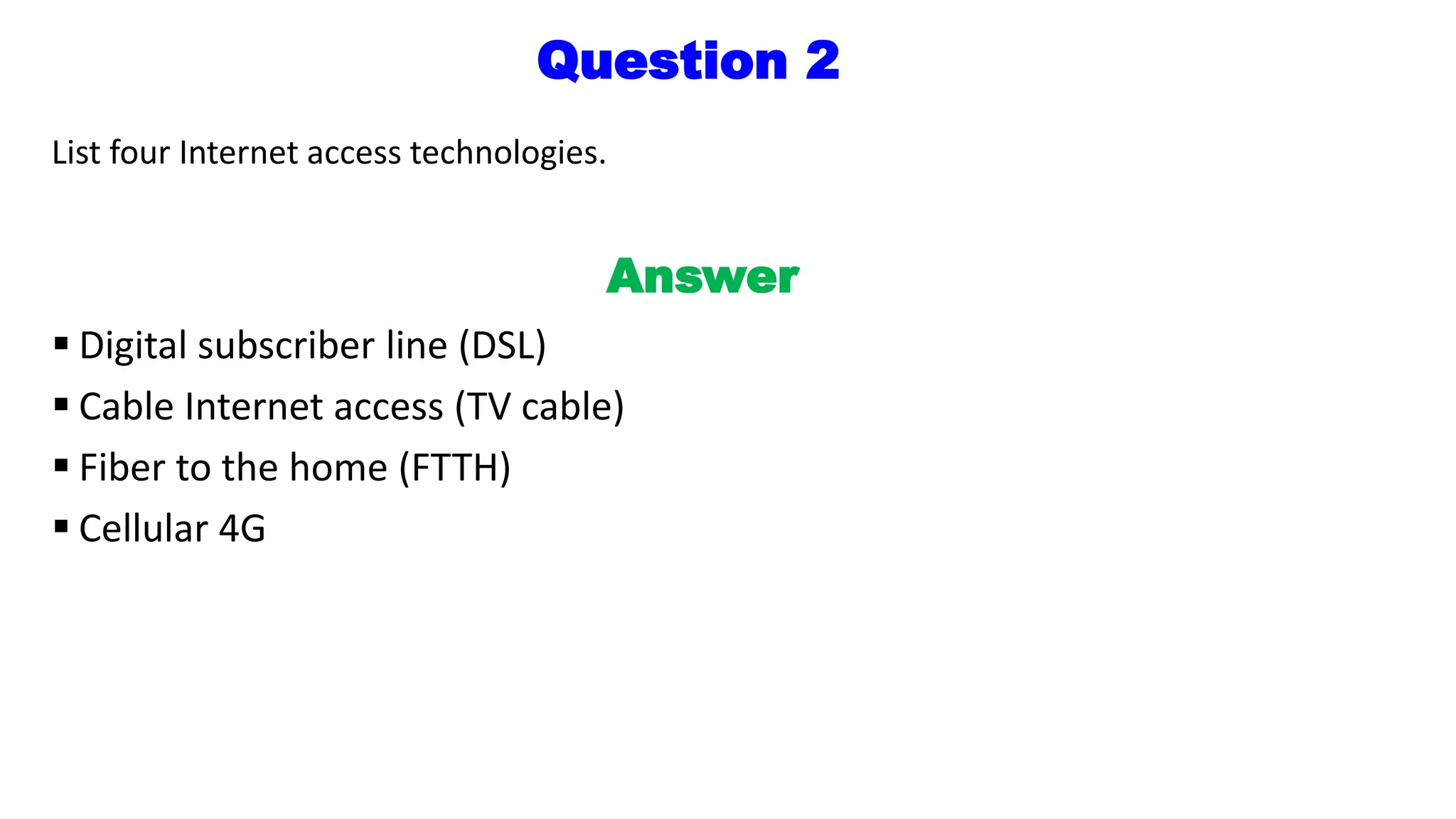 Question 2
List four Internet access technologies.
Answer
 Digital subscriber line (DSL)
 Cable Internet access (TV cable)
 Fiber to the home (FTTH)
 Cellular 4G
 
