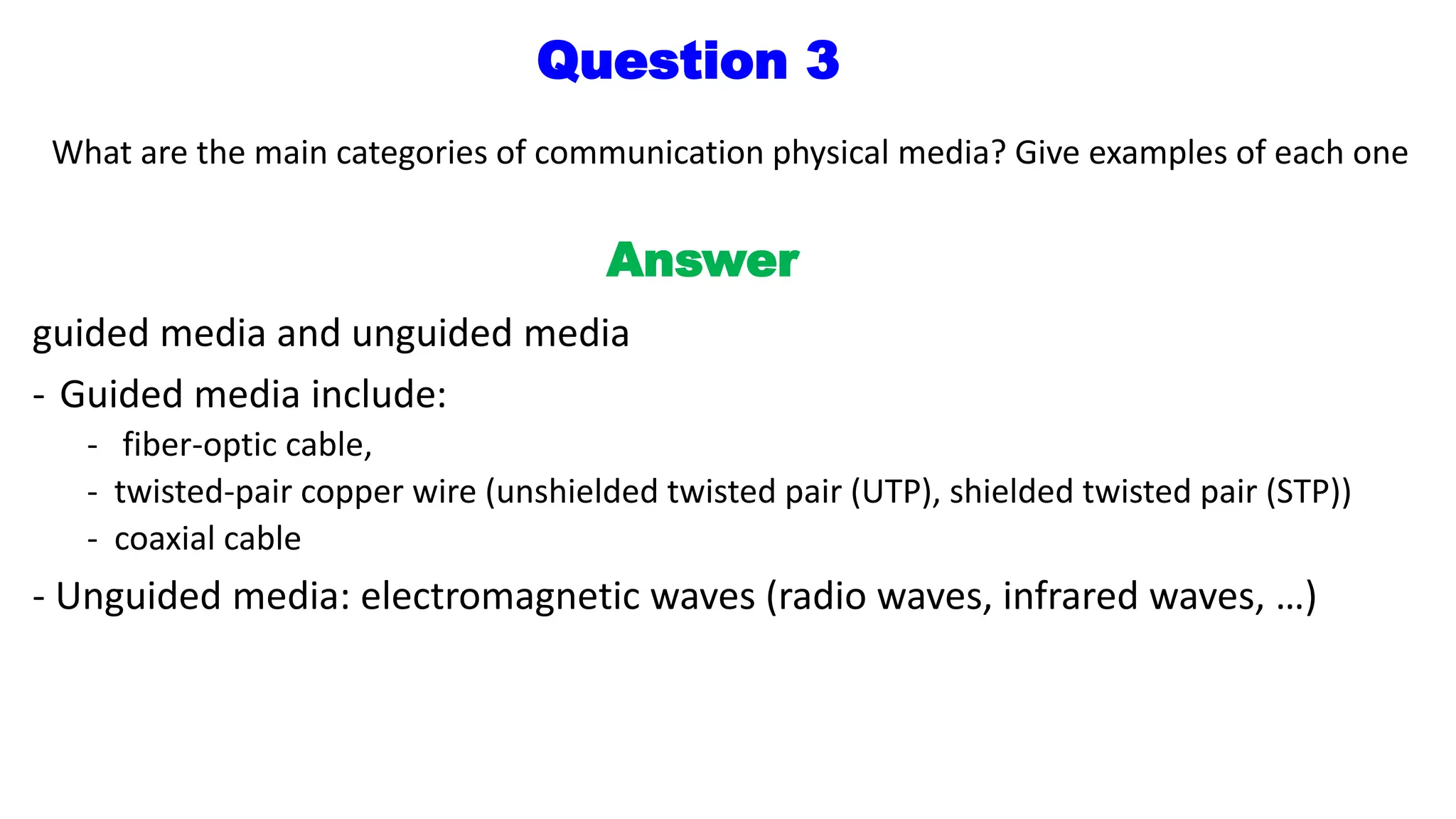 Question 3
What are the main categories of communication physical media? Give examples of each one
Answer
guided media and unguided media
- Guided media include:
- fiber-optic cable,
- twisted-pair copper wire (unshielded twisted pair (UTP), shielded twisted pair (STP))
- coaxial cable
- Unguided media: electromagnetic waves (radio waves, infrared waves, …)
 