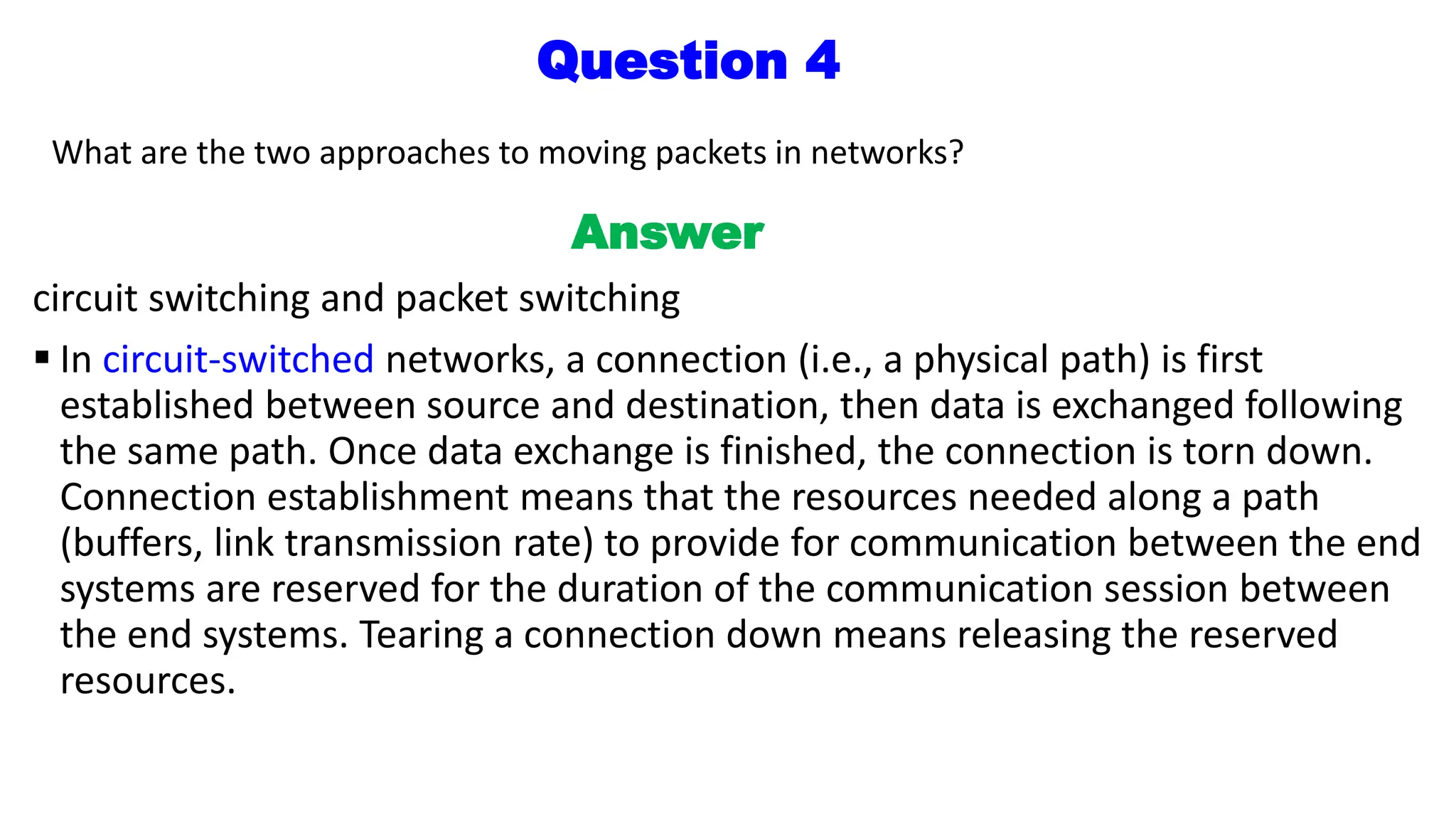 Question 4
What are the two approaches to moving packets in networks?
Answer
circuit switching and packet switching
 In circuit-switched networks, a connection (i.e., a physical path) is first
established between source and destination, then data is exchanged following
the same path. Once data exchange is finished, the connection is torn down.
Connection establishment means that the resources needed along a path
(buffers, link transmission rate) to provide for communication between the end
systems are reserved for the duration of the communication session between
the end systems. Tearing a connection down means releasing the reserved
resources.
 