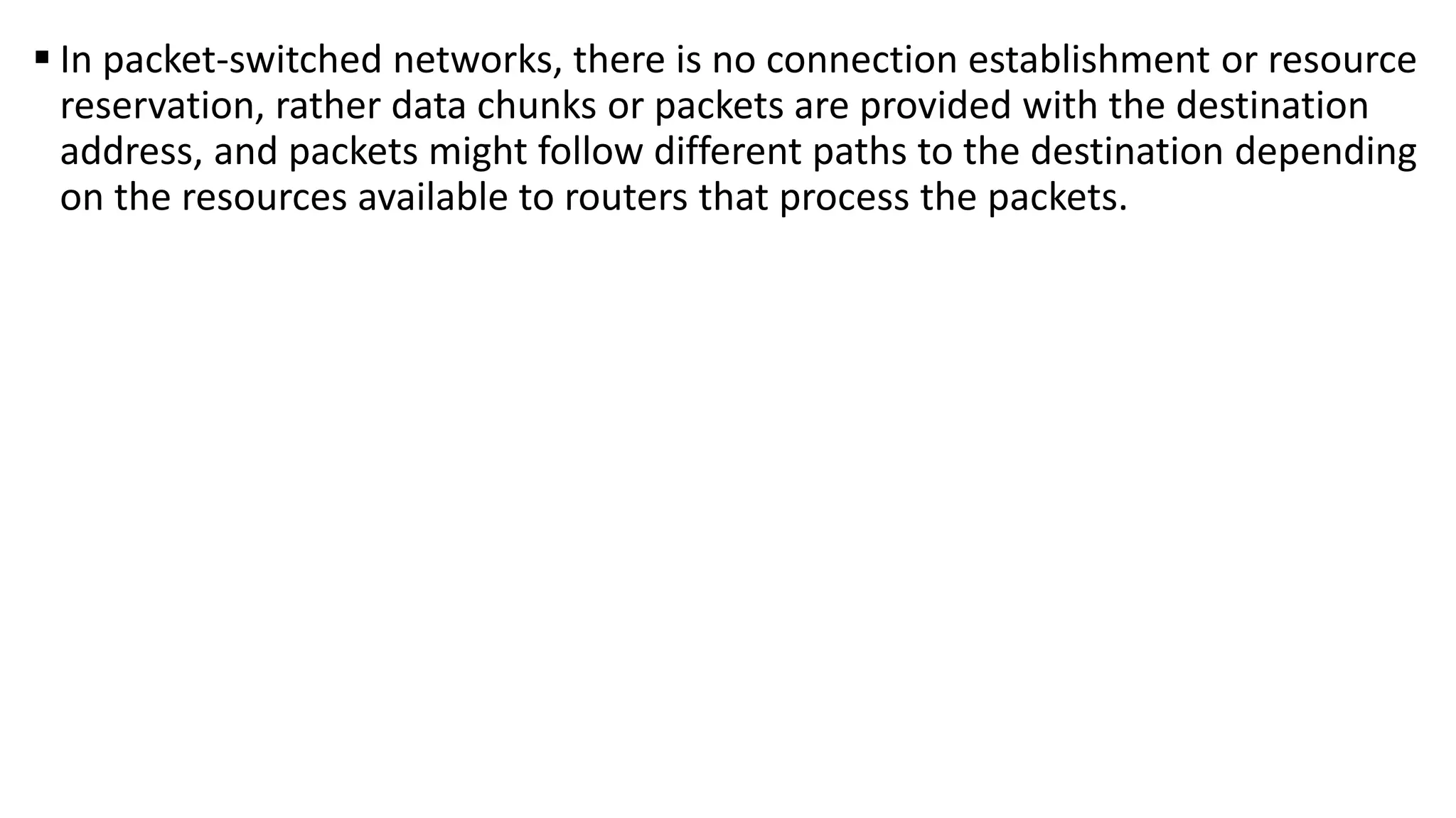 In packet-switched networks, there is no connection establishment or resource
reservation, rather data chunks or packets are provided with the destination
address, and packets might follow different paths to the destination depending
on the resources available to routers that process the packets.
 