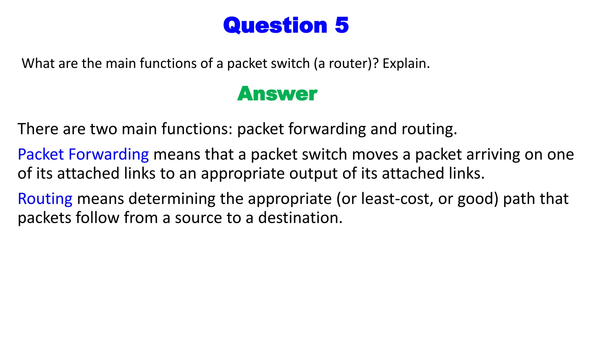 Question 5
What are the main functions of a packet switch (a router)? Explain.
Answer
There are two main functions: packet forwarding and routing.
Packet Forwarding means that a packet switch moves a packet arriving on one
of its attached links to an appropriate output of its attached links.
Routing means determining the appropriate (or least-cost, or good) path that
packets follow from a source to a destination.
 