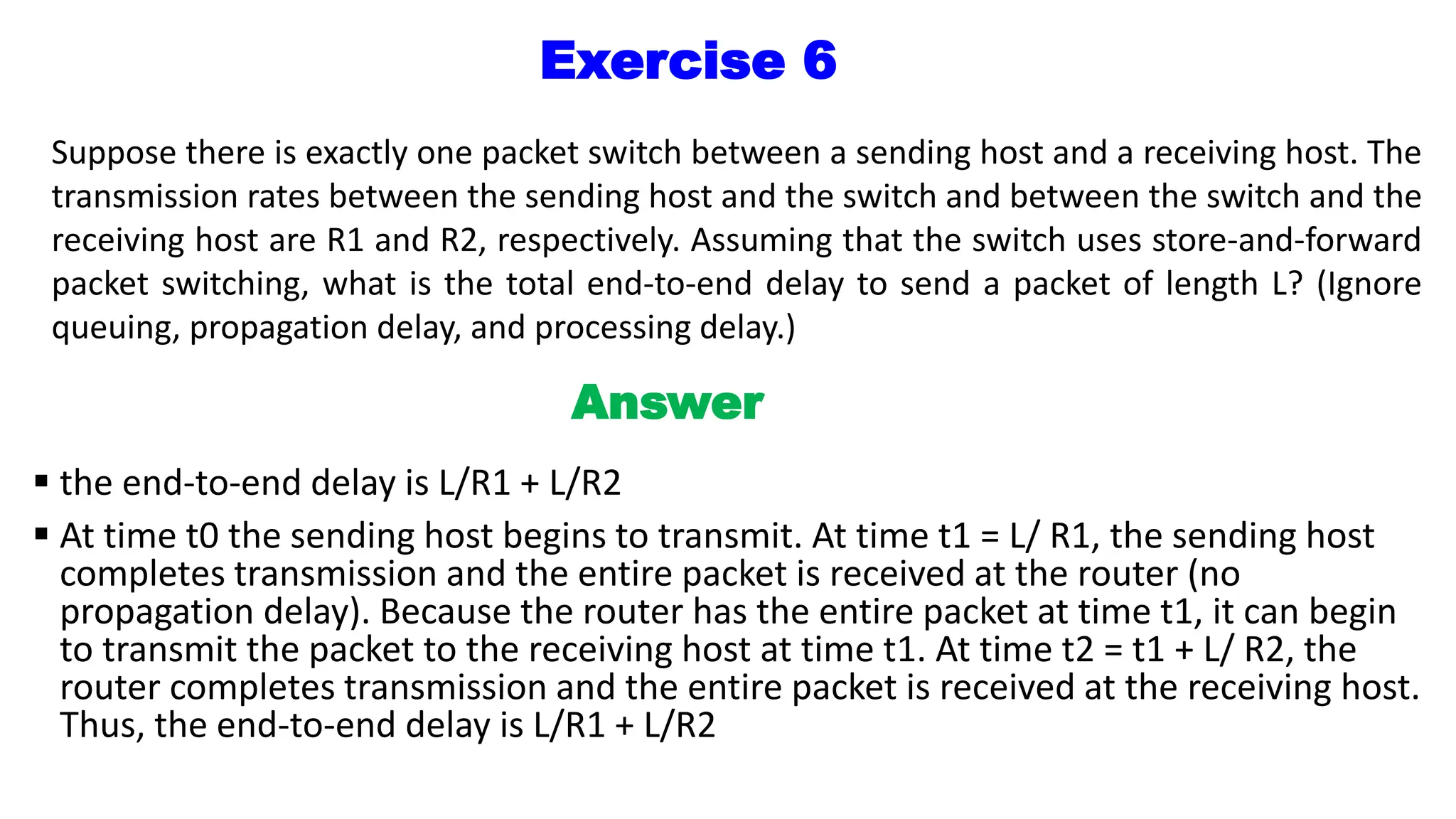 Exercise 6
Suppose there is exactly one packet switch between a sending host and a receiving host. The
transmission rates between the sending host and the switch and between the switch and the
receiving host are R1 and R2, respectively. Assuming that the switch uses store-and-forward
packet switching, what is the total end-to-end delay to send a packet of length L? (Ignore
queuing, propagation delay, and processing delay.)
Answer
 the end-to-end delay is L/R1 + L/R2
 At time t0 the sending host begins to transmit. At time t1 = L/ R1, the sending host
completes transmission and the entire packet is received at the router (no
propagation delay). Because the router has the entire packet at time t1, it can begin
to transmit the packet to the receiving host at time t1. At time t2 = t1 + L/ R2, the
router completes transmission and the entire packet is received at the receiving host.
Thus, the end-to-end delay is L/R1 + L/R2
 