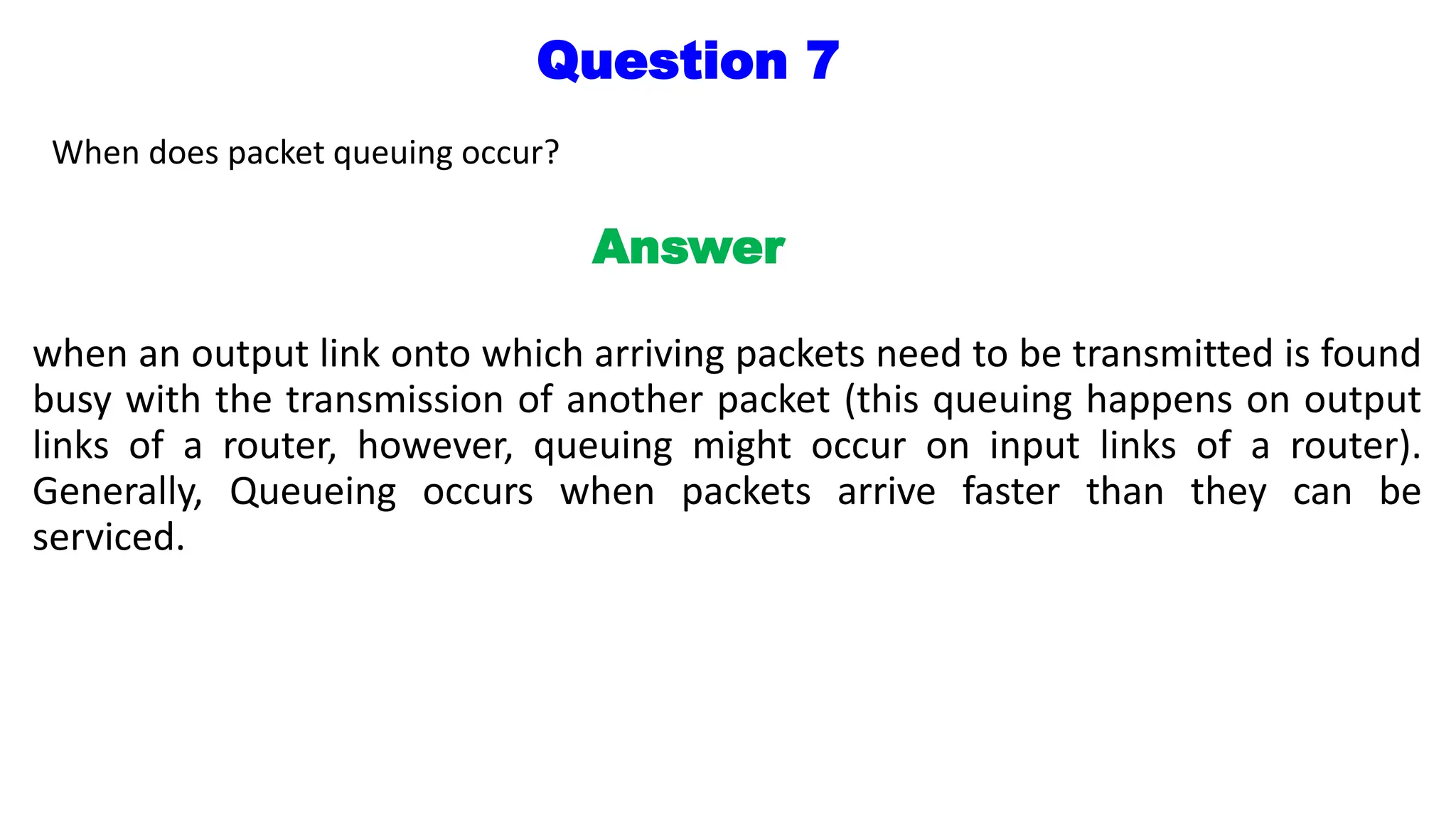 Question 7
When does packet queuing occur?
Answer
when an output link onto which arriving packets need to be transmitted is found
busy with the transmission of another packet (this queuing happens on output
links of a router, however, queuing might occur on input links of a router).
Generally, Queueing occurs when packets arrive faster than they can be
serviced.
 
