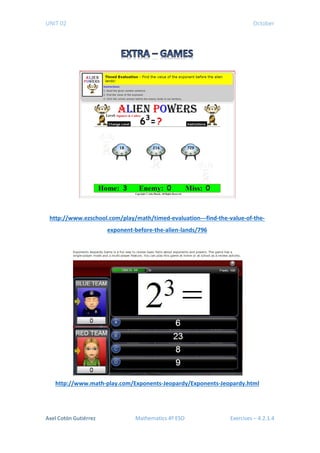 UNIT 02 October
http://www.ezschool.com/play/math/timed-evaluation---find-the-value-of-the-
exponent-before-the-alien-lands/796
http://www.math-play.com/Exponents-Jeopardy/Exponents-Jeopardy.html
Axel Cotón Gutiérrez Mathematics 4º ESO Exercises – 4.2.1.4
 