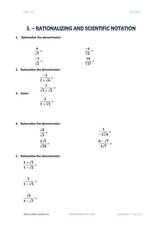 UNIT 02 October
1. Rationalize the denominator:
2. Rationalize the denominator:
3. Solve:
4. Rationalize the denominator:
5. Rationalize the denominator
𝟏𝟏 + √𝟑𝟑
𝟏𝟏 − √𝟐𝟐
=
𝟓𝟓
𝟑𝟑 − √𝟓𝟓
=
√𝟓𝟓
𝟑𝟑 − √ 𝟕𝟕
=
𝟒𝟒
√ 𝟕𝟕
=
−𝟔𝟔
√𝟐𝟐
𝟑𝟑 =
−𝟑𝟑
√𝟐𝟐
=
𝟏𝟏𝟏𝟏
√𝟓𝟓𝟑𝟑𝟖𝟖 =
−𝟐𝟐
𝟐𝟐 + √𝟔𝟔
=
𝟏𝟏
√𝟑𝟑 + √𝟓𝟓
=
𝟐𝟐
𝟑𝟑 + √𝟑𝟑
𝟒𝟒 =
√𝟓𝟓
√𝟑𝟑
=
𝟓𝟓
−𝟐𝟐√ 𝟒𝟒
𝟓𝟓
=
𝟐𝟐√𝟑𝟑
√𝟏𝟏𝟏𝟏
=
𝟖𝟖 − √ 𝟕𝟕
𝟑𝟑√ 𝟕𝟕
=
Axel Cotón Gutiérrez Mathematics 4º ESO Exercises – 4.2.3.1
 
