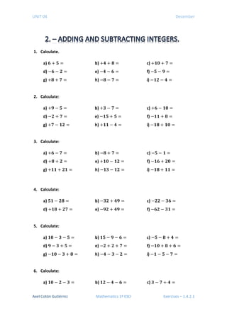 UNIT 04 December
1. Calculate.
a) 𝟔𝟔 + 𝟓𝟓 = b) +𝟒𝟒 + 𝟖𝟖 = c) +𝟏𝟏𝟏𝟏 + 𝟕𝟕 =
d) −𝟔𝟔 − 𝟐𝟐 = e) −𝟒𝟒 − 𝟔𝟔 = f) −𝟓𝟓 − 𝟗𝟗 =
g) +𝟖𝟖 + 𝟕𝟕 = h) −𝟖𝟖 − 𝟕𝟕 = i) −𝟏𝟏𝟏𝟏 − 𝟒𝟒 =
2. Calculate:
a) +𝟗𝟗 − 𝟓𝟓 = b) +𝟑𝟑 − 𝟕𝟕 = c) +𝟔𝟔 − 𝟏𝟏𝟏𝟏 =
d) −𝟐𝟐 + 𝟕𝟕 = e) −𝟏𝟏𝟏𝟏 + 𝟓𝟓 = f) −𝟏𝟏𝟏𝟏 + 𝟖𝟖 =
g) +𝟕𝟕 − 𝟏𝟏𝟏𝟏 = h) +𝟏𝟏𝟏𝟏 − 𝟒𝟒 = i) −𝟏𝟏𝟖𝟖 + 𝟏𝟏𝟏𝟏 =
3. Calculate:
a) +𝟔𝟔 − 𝟕𝟕 = b) −𝟖𝟖 + 𝟕𝟕 = c) −𝟓𝟓 − 𝟏𝟏 =
d) +𝟖𝟖 + 𝟐𝟐 = e) +𝟏𝟏𝟏𝟏 − 𝟏𝟏𝟏𝟏 = f) −𝟏𝟏𝟏𝟏 + 𝟐𝟐𝟐𝟐 =
g) +𝟏𝟏𝟏𝟏 + 𝟐𝟐𝟐𝟐 = h) −𝟏𝟏𝟏𝟏 − 𝟏𝟏𝟏𝟏 = i) −𝟏𝟏𝟖𝟖 + 𝟏𝟏𝟏𝟏 =
4. Calculate:
a) 𝟓𝟓𝟏𝟏 − 𝟐𝟐𝟐𝟐 = b) −𝟑𝟑𝟐𝟐 + 𝟒𝟒𝟒𝟒 = c) −𝟐𝟐𝟐𝟐 − 𝟑𝟑𝟑𝟑 =
d) +𝟏𝟏𝟖𝟖 + 𝟐𝟐𝟐𝟐 = e) −𝟗𝟗𝟗𝟗 + 𝟒𝟒𝟒𝟒 = f) −𝟔𝟔𝟔𝟔 − 𝟑𝟑𝟑𝟑 =
5. Calculate:
a) 𝟏𝟏𝟎𝟎 − 𝟑𝟑 − 𝟓𝟓 = b) 𝟏𝟏𝟓𝟓 − 𝟗𝟗 − 𝟔𝟔 = c) −𝟓𝟓 − 𝟖𝟖 + 𝟒𝟒 =
d) 𝟗𝟗 − 𝟑𝟑 + 𝟓𝟓 = e) −𝟐𝟐 + 𝟐𝟐 + 𝟕𝟕 = f) −𝟏𝟏𝟏𝟏 + 𝟖𝟖 + 𝟔𝟔 =
g) −𝟏𝟏𝟏𝟏 − 𝟑𝟑 + 𝟖𝟖 = h) −𝟒𝟒 − 𝟑𝟑 − 𝟐𝟐 = i) −𝟏𝟏 − 𝟓𝟓 − 𝟕𝟕 =
6. Calculate:
a) 𝟏𝟏𝟎𝟎 − 𝟐𝟐 − 𝟑𝟑 = b) 𝟏𝟏𝟐𝟐 − 𝟒𝟒 − 𝟔𝟔 = c) 𝟑𝟑 − 𝟕𝟕 + 𝟒𝟒 =
Axel Cotón Gutiérrez Mathematics 1º ESO Exercises – 1.4.2.1
 