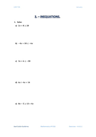 UNIT 04 January
1. Solve:
a) 𝟐𝟐𝒙𝒙 + 𝟖𝟖 ≥ 𝟐𝟐𝟐𝟐
b) −𝟒𝟒𝒙𝒙 + 𝟏𝟏𝟏𝟏 ≤ −𝟔𝟔𝟔𝟔
c) 𝟑𝟑𝒙𝒙 + 𝟔𝟔 ≤ −𝟑𝟑𝟑𝟑
d) 𝟔𝟔𝒙𝒙 > 𝟒𝟒𝟒𝟒 + 𝟏𝟏𝟏𝟏
e) 𝟖𝟖𝒙𝒙 − 𝟓𝟓 ≥ 𝟏𝟏𝟏𝟏 + 𝟒𝟒𝟒𝟒
Axel Cotón Gutiérrez Mathematics 4º ESO Exercises – 4.4.3.1
 