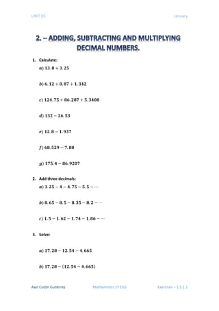 UNIT 05 January
1. Calculate:
𝒂𝒂) 𝟏𝟏𝟑𝟑. 𝟖𝟖 + 𝟑𝟑. 𝟐𝟐𝟐𝟐
𝒃𝒃) 𝟔𝟔. 𝟏𝟏𝟏𝟏 + 𝟎𝟎. 𝟖𝟖𝟖𝟖 + 𝟏𝟏. 𝟑𝟑𝟑𝟑𝟑𝟑
𝒄𝒄) 𝟏𝟏𝟐𝟐𝟐𝟐. 𝟕𝟕𝟕𝟕 + 𝟖𝟖𝟖𝟖. 𝟐𝟐𝟐𝟐𝟐𝟐 + 𝟓𝟓. 𝟑𝟑𝟑𝟑𝟑𝟑𝟑𝟑
𝒅𝒅) 𝟏𝟏𝟑𝟑𝟑𝟑 − 𝟐𝟐𝟐𝟐. 𝟓𝟓𝟓𝟓
𝒆𝒆) 𝟏𝟏𝟐𝟐. 𝟖𝟖 − 𝟏𝟏. 𝟗𝟗𝟗𝟗𝟗𝟗
𝒇𝒇) 𝟔𝟔𝟔𝟔. 𝟓𝟓𝟓𝟓𝟓𝟓 − 𝟕𝟕. 𝟖𝟖𝟖𝟖
𝒈𝒈) 𝟏𝟏𝟕𝟕𝟕𝟕. 𝟒𝟒 − 𝟖𝟖𝟖𝟖. 𝟗𝟗𝟗𝟗𝟗𝟗𝟗𝟗
2. Add three decimals:
𝒂𝒂) 𝟑𝟑. 𝟐𝟐𝟐𝟐 − 𝟒𝟒 − 𝟒𝟒. 𝟕𝟕𝟕𝟕 − 𝟓𝟓. 𝟓𝟓 − ⋯
𝒃𝒃) 𝟖𝟖. 𝟔𝟔𝟔𝟔 − 𝟖𝟖. 𝟓𝟓 − 𝟖𝟖. 𝟑𝟑𝟑𝟑 − 𝟖𝟖. 𝟐𝟐 − ⋯
𝒄𝒄) 𝟏𝟏. 𝟓𝟓 − 𝟏𝟏. 𝟔𝟔𝟔𝟔 − 𝟏𝟏. 𝟕𝟕𝟕𝟕 − 𝟏𝟏. 𝟖𝟖𝟖𝟖 − ⋯
3. Solve:
𝒂𝒂) 𝟏𝟏𝟕𝟕. 𝟐𝟐𝟐𝟐 − 𝟏𝟏𝟏𝟏. 𝟓𝟓𝟓𝟓 − 𝟒𝟒. 𝟔𝟔𝟔𝟔𝟔𝟔
𝒃𝒃) 𝟏𝟏𝟕𝟕. 𝟐𝟐𝟐𝟐 − (𝟏𝟏𝟏𝟏. 𝟓𝟓𝟓𝟓 − 𝟒𝟒. 𝟔𝟔𝟔𝟔𝟔𝟔)
Axel Cotón Gutiérrez Mathematics 1º ESO Exercises – 1.5.1.1
 