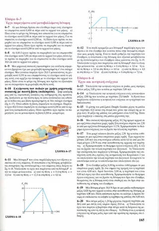Εδάφιο 6-3
Έργο παραγόμενο από μεταβαλλόμενη δύναμη
6-7 Αν μια δύναμη δράσει στο ελεύθερο άκρο ενός ελατηρίου
το επιμηκύνει κατά 0,400 m πέρα από το αρχικό του μήκος. a)
Ποιο είναιτο μέτρο της δύναμης που απαιτείταιγιανα επιμηκύνει
το ελατήριο κατά 0,100 m πέρα από το αρχικό του μήκος; Για να
συμπιέσειτο ελατήριοκατά0,200 m; b) Πόσο έργο πρέπει να πα­
ραχθεί για να επιμηκύνει το ελατήριο κατά 0,100 m πέρα από το
αρχικό του μήκος; Πόσο έργο πρέπει να παραχθεί για να συμπιέ­
σειτο ελατήριοκατά0,200 m απότο αρχικότου μήκος;
6-8 Αν 8,00 J έργου πρέπει να παραχθούν για να επιμηκυνθεί
ένα ελατήριο κατά 5,00 cm πέρα απότο αρχικότου μήκο,πόσο έρ­
γο πρέπει να παραχθεί για να συμπιεστεί το ίδιο ελατήριο κατά
10,0 cm από το αρχικό του μήκος;
6-9 Μια μηχανική συσκευή γυμναστηρίου για εκτέλεση κάμψε­
ωντου βραχίονα έχει μια χειρολαβή προσαρτημένη σ' ένα σκληρό
ελατήριο. Μιαγυναίκα παράγει έργο 20,0 J μετακινώντας τη χει­
ρολαβή κατά 0,150 m και επιμηκύνοντας το ελατήριο κατά το μή­
κος αυτό, ενώ αρχίζει την άσκηση με το ελατήριο στο αρχικό του
μήκος. Πόσο είναι το μέτρο της δύναμης που πρέπει να εξασκήσει
για να συγκρατήσειτη χειρολαβή στη θέση αυτή;
6-10 Εκγύμναση των ποδιών με χρήση μηχανικής
συσκευής με πιεστή βάση (ποδόπρεσα). Στην εκτέλεση
μιας από τις γυμναστικές ασκήσεις της καθημερινής σας προπόνη­
σης, ξαπλώνετε με την πλάτη προς τα κάτω (ανάσκελα) και ωθείτε
με ταπόδιασας μια βάση προσαρτημένη σε δύο σκληρά ελατήρια
(Σχ. 6-17). Ότανωθείτε τη βάση, συμπιέζετε τα ελατήρια. Παράγε­
τε έργο40,0 Jότανσυμπιέζετε τα ελατήριακατά0,200 m απότο αρ­
χικό τους (aσυμπίεστο) μήκος. Πόσο πρόσθετο έργο πρέπει να πα­
ραγάγετε για να μετακινήσετε τη βάση 0,200 m μακρύτερα;
ΣΧΗΜΑ 6-17
6-11 Μια δύναμη F που είναι παράλληλη προςτον άξοναχ α­
σκείται επί ενός σώματος. Η συνιστώσαχ της δύναμης μεταβάλλε­
ται συναρτήσει της συντεταγμένηςχ του σώματος όπως δείχνει το
Σχ. 6-18. Υπολογίστε το έργο που παράγεται από τη δύναμη F ό­
ταν το σώμα μετακινείται a) από τη θέση χ = Ο στη θέση χ =
12,0 m· b) από τη θέση χ = 12,0 m στη θέση χ = 8,0 m.
ΣΧΗΜΑ 6-18
2
-1
-2
2 3 4 7
ΣΧΗΜΑ 6-19
6-12 Ένα παιδί εφαρμόζει μια δύναμη F παράλληλη προςτον
άξοναχ σε ένα έλκηθρο που κινείται πάνω στην παγωμένη επιφά­
νεια μιας μικρής λίμνης. Ενώ το παιδί ρυθμίζει την ταχύτητα του
έλκηθρου, η συνιστώσαχ της δύναμης που εξασκεί μεταβάλλεται
με τη συντεταγμένη χ του έλκηθρου όπως φαίνεται στο Σχ. 6-19.
Υπολογίστετο έργο που παράγεται από τη δύναμη F όταντο έλκη­
θρο μετακινείται a) από τη θέσηχ = Ο στη θέσηχ = 3,0 m· b) α­
πό τη θέση χ = 3,0 m στη θέση χ = 4,0 m· c) από τη θέση χ = 4,0
m στη θέσηχ = 7,0 m· d) απότη θέσηχ = Ο στη θέσηχ = 7,0 m.
Εδάφιο 6-4
Έργο και κινητική ενέργεια
6-13 Υπολογίστε την κινητική ενέργεια σε joules, μιας σφαίρας
όπλου μάζας 5,00 g που κινείται με ταχύτητα 5,00 m/s.
6-14 a) Υπολογίστε την κινητική ενέργεια ενός αυτοκινήτου
μάζας 1200 kg που κινείται με ταχύτητα 25,0 krnJh· b) Κατά ποιο
παράγοντα αυξάνεται η κινητική του ενέργεια αν η ταχύτητά του
διπλασιαστεί;
6-15 Ο ρίπτης του μπέιζμπολ Dwight Gooden ρίχνει τη μπάλα
με ταχύτητα 42,0 m/sec (τη στιγμή που χάνει την επαφή της με το
χέρι του). Η μάζα της μπάλας του μπέιζμπολ είναι 0,145 kg. Πόσο
έργο παρήγαγε ο παίκτης στη μπάλα ρίχνοντάς την;
6-16 Μια συσκευή τηλεόρασης μάζας 18,2 kg ηρεμεί αρχικά σε
μιαοριζόντια επιφάνεια χωρίς τριβή. Στη συνέχεια σύρεται για 2,50
m από μιαοριζόντιαδύναμη μέτρου 112 Ν. Χρησιμοποιήστε το θεώ­
ρημα έργου-ενέργειας γιανα βρείτε τηντελικήτηςταχύτητα.
6-17 Ένα μικρό κόκκινο βαγόνι μάζας 2,50 kg κινείται ευθύ­
γραμμα σε μια οριζόντια επιφάνεια χωρίς τριβή. Έχει αρχική τα­
χύτητα 3,00 m/s και στη συνέχεια ωθείται κατά 4,0 m από μια δύ­
ναμη μέτρου 2,50 Ν και στην κατεύθυνση της αρχικής του ταχύτη­
τας. a) Χρησιμοποιήστε το θεώρημα έργου-ενέργειας (Εξ. 6-12)
για να βρείτε την τελική ταχύτητα του βαγονιού. b) Υπολογίστε
την επιτάχυνση που παρήγαγε η δύναμη. Χρησιμοποιήστε την επι­
τάχυνση αυτή στις σχέσεις της κινηματικής του Κεφαλαίου 2 για
να υπολογίσετε την τελική ταχύτητα του βαγονιού. Συγκρίνετε το
αποτέλεσμα αυτό με τοαποτέλεσμαπου υπολογίσατε στο (a).
6-18 Ένα έλκηθρο μάζας 8,00 kg κινείται ευθύγραμμα σε μια
επιφάνεια χωρίς τριβή. Σε ένα σημείο της τροχιάς του η ταχύτητά
του είναι 4,00 m/s. Αφού διανύσει 3,00 m, η ταχύτητά του είναι
9,00 m/sπρος την ίδια κατεύθυνση. Χρησιμοποιήστε το θεώρημα
έργου-ενέργειας για να βρείτε τη δύναμη που δρα στο έλκηθρο,
θεωρώντας ότι η δύναμη αυτή είναι σταθερή και ότι δρα στην κα­
τεύθυνση της κίνησης του έλκηθρου.
6-19 Μία δύναμη μέτρου 30,0 Ν δρα σε μια μπάλα ποδοσφαίρου
μάζας 0,420 kgπου αρχικά κινείται στην κατεύθυνση της δύναμης με
ταχύτητα 4,00 m/s. Πόση απόσταση πρέπει να καλύψει η δρώσα δύ­
ναμη αν επιδιώκεταινααυξηθείη ταχύτητατης μπάλας στα 6,00 m/s;
6-20 Μια πέτρα μάζας 1,20 kg ρίχνεται (αρχική ταχύτητα μη­
δέν) από μια στέγη ενός κτιρίου ύψους 20,0 m. a) Υπολογίστε το
έργο που παράγει η βαρύτητα στην πέτρα κατά τη διάρκεια της με­
τατόπισής της απότη στέγη στο έδαφος. b) Πόση είναιη κινητική
ενέργειατης πέτρας μόλις πριν από την κρούση της σφαίρας στο έ­
δαφος;
165
 
