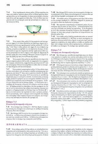 192 ΚΕΦΑΛΑΙΟ 7 ΔΙΑΤΉΡΗΣΗ ΤΗΣ ΕΝΕΡΓΕΙΑΣ
7-4 Ένας ταχυδρομικός σάκκος μάζας 120 kg αναρτάται στο
άκρο ενός κάθετου σχοινιού μήκους 8,0 m. a) Πόση οριζόντια δύνα­
μη απαιτείται για να συγκρατήσειτο σάκκο μετατοπισμένο πλαγίως
κατά 4,0 m από την αρχική του θέση (Σχ. 7-23); b) Πόσο έργο πα­
ράγεται από τον μεταφορέα κατά την μετακίνηση του σάκκου ώς
την τελική του θέση;
1,8m/s
Β
ΣΧΗΜΑ 7-24
7-5 Ένας μικρός λίθος μάζας 0,10 kg αφήνεται απότην ηρε­
μία στο σημείοΑ, το οποίο βρίσκεται στο ψηλότερο σημείο του ε­
σωτερικού χείλους μιας ημισφαιρικής λεκάνης ακτίνας R = 0,50 m
(Σχ. 7-24). Όταν ο λίθος φθάσει στο σημείο Β, στον πυθμένα της
λεκάνης, μετρείται η ταχύτητά του, που βρίσκεται ίση προς 1,8 m/s.
Υπολογίστε το έργο που παράγεται απότην τριβή επίτουλίθουκα­
τάτην μετακίνησή του από το σημείοΑ στο σημείο Β. (Σημείωση: Η
δύναμη τριβής δεν είναι σταθερή. Μπορείτε εύκολα να βρείτε το
έργο της τριβής όχι όμως και τη δύναμη της τριβής).
7-6 Ένας μικρός λίθος μάζας m προσδένεται στο άκρο ενός
άμαζου σώματος μήκους 0,60 m ώστε να σχηματιστεί ένα εκκρεμές.
Το εκκρεμές ταλαντώνεται, σχηματίζοντας μέγιστη γωνία 60• από
την κατακόρυφο. Πόση είναιη ταχύτητατου λίθου όταν το τεντωμέ­
νο νήμα διέρχεται απότηνκατακόρυφο;
7-7 Ένας φούρνος μικροκυμάτων μάζας 12,0 kg ωθείται προς
τα πάνω κατά μήκος ενός κεκλιμένου επιπέδου μεταφόρτωσης που
βρίσκεται υπό κλίση 3Τ πάνω από το οριζόντιο επίπεδο. Η (σταθε­
ρή) ωστική δύναμη F έχει μέτρο 120 Ν και ασκείται σε κατεύθυνση
παράλληλη προς το κεκλιμένο επίπεδο. Ο συντελεστής κινητικής
τριβής μεταξύτου φούρνου καιτου κεκλιμένου επιπέδου είναι 0,25.
a) Πόσοέργοπαράγεταιαπότη δύναμη F επίτου φούρνου; b) Πό­
σο έργο παράγεται από τη δύναμη τριβής; c) Υπολογίστε την ε­
παύξηση της δυναμικής ενέργειας του φούρνου κατάτην κίνησή
του. d) Χρησιμοποιήστε τις απαντήσεις σας στα ερωτήματα (a), (b)
και (c) για να υπολογίσετετην αύξηση της κινητικής ενέργειας του
φούρνου. e) Χρησιμοποιήστε τον δεύτερο νόμο του Νεύτωνα ΣF =
ma για να υπολογίσετε την ταχύτητά του όταν ο φούρνος καλύψει
16,0 m μετακίνησης. Απότο στοιχείο αυτό λογαριάστε την αύξηση
που επιτεύχθηκε στην κινητική ενέργεια του φούρνου, και συγκρί­
νετε με την απάντηση που δώσατε στο ερώτημα (d).
Εδάφιο 7-3
Ελαστική δυναμική ενέργεια
7-8 Ένα ελατήριο έχει σταθερά k = 300 N/m. Βρείτε το μήκος
της έκτασης του ελατηρίου που αντιστοιχεί σε απόθεμα δυναμικής
ενέργειας 80,0 J στο ελατήριο.
7-9 Μια δύναμη 1400 Ν εκτείνει ένα συγκεκριμένο ελατήριοκα­
τά 0,100 m. a) Πόση είναι η δυναμική ενέργεια του ελατηρίου, ό­
ταν αυτό έχει εκταθείκατά 0,100 m; b) Πόση είναι η δυναμική του
ενέργεια, όταντο ελατήριο έχει συμπιεστεί κατά 0,050 m;
7-10 Μια δύναμη 820Ν εκτείνει ένα συγκεκριμένο ελατήριο κα­
τάαπόσταση 0,150 m. Πόση είναιη δυναμική του ενέργεια όταν μια
μάζα 60,0 kg αναρτηθεί κατακόρυφα από το ελατήριο;
7-1 1 Ένα βιβλίο μάζας 120 kg ρίπτεται από ύψος 0,40 m πάνω
σε ένα ελατήριο σταθεράς k = 1960 N/m. Ναβρείτε το μέγιστο μή­
κος κατάτο οποίο θα συμπιεστείτο ελατήριο.
7-12 Μια σφεντόνα εκσφενδονίζει ένα βότσαλο μάζας 10 g κα­
τακόρυφα προς τα πάνω σε ύψος 35,0 m. a) Πόση δυναμική ενέρ­
γεια έχει εγκλεισθεί στο λάστιχο της σφεντόνας; b) Αν θεωρήσου­
με ότι η ίδια ποσότητα δυναμικής ενέργειας έχει διατηρηθεί στο
λάστιχο, σε πόσο ύψος μπορεί η σφεντόνα να εκσφενδονίσει ένα
βότσαλο μάζας 20 g;
7-13 Ένατούβλο μάζας0,600 kgτοποθετείται πάνω σε κατακό­
ρυφο ελατήριο σταθεράς k = 500 N/m, το οποίο ταυτόχρονα συ­
μπιέζεται συνολικάκατά 0,20 m. Βρείτε το μέγιστο ύψος από την
αρχική του αυτή θέση, στο οποίο φθάνει το τούβλο αν αφεθεί ελεύ­
θερο. (Δεν υπάρχει κανενός είδους πρόσφυση (π.χ. κόλληση) μετα­
ξύ τούβλου και ελατηρίου. Το ελατήριο έχει αμελητέα μάζα).
Εδάφιο 7-5
Δύναμη και δυναμική ενέργεια
* 7-14 Μια δύναμη έχει κατεύθυνση παράλληλη προς τον άξονα
χ και ασκείται σε σωμάτιο που κινείται κατά μήκος αυτού του άξο­
να. Η δύναμη αυτή παράγει δυναμική ενέργεια U(x) της μορφής
U(x) = αχ3, όπου α = 2,5 J/m3.Βρείτε τη δύναμη (το μέτρο και τη
διεύθυνσή της) όταν το σωμάτιο βρίσκεται στη θέσηχ = 1,20 m.
*7-15 Η δυναμική ενέργεια ενός ζεύγους ατόμων υδρογόνου σε
μεγάλη απόσταση μεταξύτουςδίνεται απότη σχέση U(x) = -C6/x6,
όπου C6 είναι μια θετική σταθερά. Βρείτε τη δύναμη που ασκείτο
ένα άτομο στο άλλο. Η δύναμη αυτή είναι ελκτική ή απωστική;
* 7-16 Ένα αντικείμενο πουκινείταιστο επίπεδο.χy υφίσταται μια
διατηρητικήδύναμη που περιγράφεται από τη συνάρτηση δυναμικής
ενέργειας U(x,y) = α(1/χ + l,ly). Να βρείτε μια έκφραση για τη δύ­
ναμη διατυπωμένη συναρτήσειτων μοναδιαίων διανυσμάτωνi καιj.
*7-17 Ένα αντικείμενο που κινείται στο επίπεδοxy υφίσταται
μια διατηρητική δύναμη που περιγράφεται από τη συνάρτηση δυ­
ναμικής ενέργειας U(x, y) = k(x' + y') + k'xy. Να βρείτε μια έκ­
φραση για τη δύναμη διατυπωμένη συναρτήσει των μοναδιαίων
διανυσμάτων i και j.
*7-18 Ένας βώλος κινείται κατά μήκοςτου άξοναχ σε συνάρτηση
δυναμικής ενέργειας που παρουσιάζεται στο Σχ. 7-25. (τα κρίσιμα
σημεία-{J'Ι)ντεταγμένεςτου άξοναχ έχουν χαρακτηριστεί με γράμμα­
τα στο Σχ. 7-25). a) Σε ποιά από τα σημεία α, b, c, dη δύναμη που
υφίσταται ο βώλος είναι μηδέν; b) Ποιο σημείο είναι θέση ευστα­
θούς ισορροπίας; c) Ποιο σημείο είναι θέση aσταθούς ισορροπίας;
U(x)
ΣΧΗΜΑ 7-25
Π Ρ Ο Β Λ Η Μ Α Τ Α _____________________
7-19 Ένας άνδρας μάζας 65,0 kg κάθεται σε επίπεδη βάση που
αναρτάται απόκινητήτροχαλία, όπως φαίνεται στο Σχ. 7-26, και a­
νυψώνει τον εαυτό του με σταθερή ταχύτητα με τη βοήθεια ενός
σχοινιού που διέρχεται από άλλη στερεωμένη τροχαλία. Η βάση
και οι τροχαλίες έχουν αμελητέα μάζα. Υποθέστε ότι δεν υπάρχουν
απώλειες λόγω τριβών. a) Βρείτε τη δύναμη που πρέπει να εξασκεί
ο άνδρας. b) Βρείτε την αύξηση της ενέργειάςτου,καθώς αυτός a­
νυψώνει τον εαυτότουκατά 1,50 m. (Απαντήστε υπολογίζοντας αρ-
 
