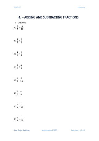 UNIT 07 February
1. Calculate:
𝒂𝒂)
𝟑𝟑
𝟓𝟓
+
𝟔𝟔
𝟏𝟏𝟏𝟏
𝒃𝒃)
𝟏𝟏
𝟒𝟒
+
𝟑𝟑
𝟖𝟖
𝒄𝒄)
𝟒𝟒
𝟔𝟔
+
𝟔𝟔
𝟗𝟗
𝒅𝒅)
𝟐𝟐
𝟑𝟑
+
𝟒𝟒
𝟗𝟗
𝒆𝒆)
𝟐𝟐
𝟓𝟓
−
𝟕𝟕
𝟐𝟐𝟐𝟐
𝒇𝒇)
𝟓𝟓
𝟔𝟔
−
𝟒𝟒
𝟗𝟗
𝒈𝒈)
𝟏𝟏
𝟔𝟔
−
𝟏𝟏
𝟏𝟏𝟏𝟏
𝒉𝒉)
𝟑𝟑
𝟒𝟒
−
𝟕𝟕
𝟏𝟏𝟏𝟏
Axel Cotón Gutiérrez Mathematics 1º ESO Exercises – 1.7.4.1
 