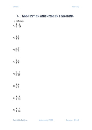 UNIT 07 February
1. Calculate:
𝒂𝒂)
𝟑𝟑
𝟓𝟓
∙
𝟔𝟔
𝟏𝟏𝟏𝟏
𝒃𝒃)
𝟏𝟏
𝟒𝟒
∙
𝟑𝟑
𝟖𝟖
𝒄𝒄)
𝟒𝟒
𝟔𝟔
∙
𝟔𝟔
𝟗𝟗
𝒅𝒅)
𝟐𝟐
𝟑𝟑
∙
𝟒𝟒
𝟗𝟗
𝒆𝒆)
𝟐𝟐
𝟓𝟓
∙
𝟕𝟕
𝟐𝟐𝟐𝟐
𝒇𝒇)
𝟓𝟓
𝟔𝟔
∙
𝟒𝟒
𝟗𝟗
𝒈𝒈)
𝟏𝟏
𝟔𝟔
∙
𝟏𝟏
𝟏𝟏𝟏𝟏
𝒉𝒉)
𝟑𝟑
𝟒𝟒
∙
𝟕𝟕
𝟏𝟏𝟏𝟏
Axel Cotón Gutiérrez Mathematics 1º ESO Exercises – 1.7.5.1
 