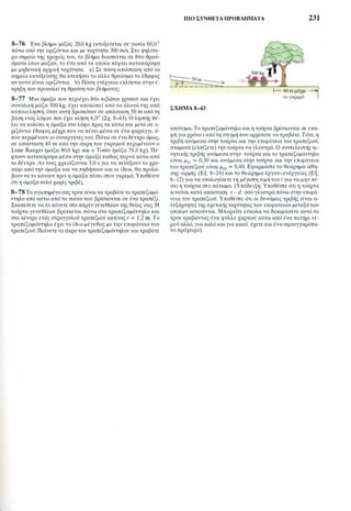 8-76 Ένα βλήμα μάζας 20,0 kg εκτοξεύεται σε γωνία 60,0 °
πάνω από την οριζόντια και με ταχύτητα 300 m/s. Στο ψηλότε­
ρο σημείο της τροχιάς του, το βλήμα διασπάται σε δύο θραύ­
σματα ίσων μαζών, το ένα από τα οποία πέφτει κατακόρυφα
με μηδενική αρχική ταχύτητα. a) Σε πόση απόσταση από το
σημείο εκτόξευσης θα κτυπήσει το άλλο θραύσμα το έδαφος
αν αυτό είναι οριζόντιο; b) Πόση ενέργεια εκλύεται στην έ-
ΠΙΟ ΣΥΝΘΕΤΑ ΠΡΟΒΛΗΜΑΤΑ 231
κρηξη που προκαλείτη θραύση του βλήματος; f-- 40 m μέχρι
8-77 Μια άμαξα που περιέχει δύο κιβώτια χρυσού και έχει
συνολική μάζα 300 kg, έχει αποκοπεί από τα άλογά της από
κάποιο ληστή, όταν αυτή βρισκόταν σε απόσταση 50 m από τη
βάση ενός λόφου που έχει κλήση 6,0° (Σχ. 8-43). Ο ληστής θέ­
λει να κυλίσει η άμαξα στο λόφο προς τα κάτω και μετά σε ο­
ριζόντιο έδαφος μέχρι που να πέσει μέσα σε ένα φαράγγι, ό­
που περιμένουν οι συνεργάτες του. Πάνω σε ένα δέντρο όμως,
σε απόσταση 40 m από την άκρη του γκρεμού περιμένουν ο
Lone Ranger (μάζα 80,0 kg) και ο Tonto (μάζα 70,0 kg). Πέ­
φτουν κατακόρυφα μέσα στην άμαξα καθώς περνά κάτω από
το δέντρο. Αν τους χρειάζονται 5,0 s για να πετάξουν το χρυ­
σάφι από την άμαξα και να πηδήσουν και οι ίδιοι, θα προλά­
βουν να το κάνουν πριν η άμαξα πέσει στον γκρεμό; Υποθέστε
ότι η άμαξα κυλά χωρίς τριβές.
8-78 Το αγαπημένο σας τρυκ είναι να τραβάτε το τραπεζομά­
ντηλο από κάτω από τα πιάτα που βρίσκονται σε ένα τραπέζι.
Σκοπεύετε να το κάνετε στο πάρτυ γενεθλίων της θείας σας. Η
τούρτα γενεθλίων βρίσκεται πάνω στο τραπεζομάντηλο και
στο κέντρο ενός στρογγυλού τραπεζιού ακτίνας r = 1,2 m. Το
τραπεζομάντηλο έχει το ίδιο μέγεθος με την επιφάνεια του
τραπεζιού. Πιάνετε το άκρο του τραπεζομάντηλου και τραβάτε
τογκρεμό
ΣΧΗΜΑ S-43
απότομα. Το τραπεζομάντηλο και η τούρτα βρίσκονται σε επα­
φή για χρόνο t από τη στιγμή που αρχίσατε να τραβάτε. Τότε, η
τριβή ανάμεσα στην τούρτα και την επιφάνεια του τραπεζιού,
σταματά (ελπίζετε) την τούρτα να γλυστρά. Ο συντελεστής κι­
νητικής τριβής ανάμεσα στην τούρτα και το τραπεζομάντηλο
είναι μk1 = 0,30 και ανάμεσα στην τούρτα και την επιφάνεια
του τραπεζιού είναι μk2 = 0,40. Εφαρμόστε το θεώρημα ώθη­
σης-ορμής (Εξ. 8-24) και το θεώρημα έργου-ενέργειας (Εξ.
6-12) για να υπολογίσετε τη μέγιστη τιμή του t για να μην π�­
σει η τούρτα στο πάτωμα. (Υπόδειξη: Υποθέστε ότι η τούρτα
κινείται κατά απόσταση r - d όσο γλυστρά πάνω στην επιφά­
νεια του τραπεζιού. Υποθέστε ότι οι δυνάμεις τριβής είναι α­
νεξάρτητες της σχετικήςταχύτητας των επιφανειών μεταξύ των
οποίων ασκούνται. Μπορείτε εύκολα να δοκιμάσετε αυτό το
τρυκ τραβώντας ένα φύλλο χαρτιού κάτω από ένα ποτήρι νε­
ρού αλλά, για καλό και για κακό, έχετε και ένα σφουγγαρόπα­
νο πρόχειρο).
 