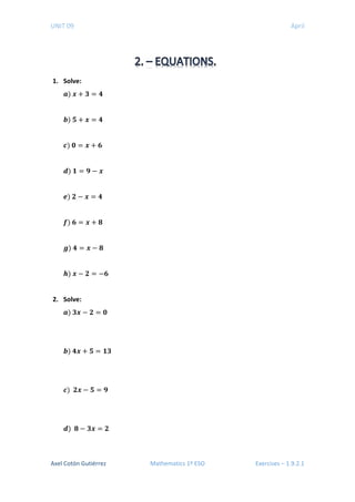 UNIT 09 April
1. Solve:
𝒂𝒂) 𝒙𝒙 + 𝟑𝟑 = 𝟒𝟒
𝒃𝒃) 𝟓𝟓 + 𝒙𝒙 = 𝟒𝟒
𝒄𝒄) 𝟎𝟎 = 𝒙𝒙 + 𝟔𝟔
𝒅𝒅) 𝟏𝟏 = 𝟗𝟗 − 𝒙𝒙
𝒆𝒆) 𝟐𝟐 − 𝒙𝒙 = 𝟒𝟒
𝒇𝒇) 𝟔𝟔 = 𝒙𝒙 + 𝟖𝟖
𝒈𝒈) 𝟒𝟒 = 𝒙𝒙 − 𝟖𝟖
𝒉𝒉) 𝒙𝒙 − 𝟐𝟐 = −𝟔𝟔
2. Solve:
𝒂𝒂) 𝟑𝟑𝒙𝒙 − 𝟐𝟐 = 𝟎𝟎
𝒃𝒃) 𝟒𝟒𝒙𝒙 + 𝟓𝟓 = 𝟏𝟏𝟏𝟏
𝒄𝒄) 𝟐𝟐𝒙𝒙 − 𝟓𝟓 = 𝟗𝟗
𝒅𝒅) 𝟖𝟖 − 𝟑𝟑𝟑𝟑 = 𝟐𝟐
Axel Cotón Gutiérrez Mathematics 1º ESO Exercises – 1.9.2.1
 