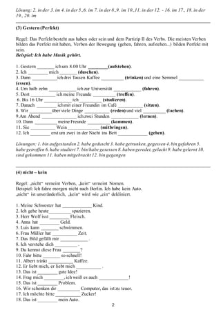 2
Lösung: 2. in der 3. im 4. in der 5.,6. im 7. in der 8.,9. im 10.,11. in der 12. - 16. im 17., 18. in der
19., 20. im
(3) Gestern(Perfekt)
Regel: Das Perfekt besteht aus haben oder sein und dem Partizip II des Verbs. Die meisten Verben
bilden das Perfekt mit haben, Verben der Bewegung (gehen, fahren, aufstehen...) bilden Perfekt mit
sein.
Beispiel: Ich habe Musik gehört.
1. Gestern _______ ichum 8.00 Uhr ________(aufstehen).
2. Ich ________ mich _______ (duschen).
3. Dann __________ichdrei Tassen Kaffee _________ (trinken) und eine Semmel __________
(essen).
4. Um halb zehn ___________ ichzur Universität ___________ (fahren).
5. Dort __________ ichmeine Freunde _________ (treffen).
6. Bis 16 Uhr ___________ ich_________ (studieren).
7. Danach ________ ichmit einer Freundin im Café __________ (sitzen).
8. Wir _________über viele Dinge __________ (reden) und viel _________ (lachen).
9.Am Abend ______________ ichzwei Stunden ___________ (lernen).
10. Dann _________ meine Freunde _________ (kommen).
11. Sie __________ Wein_____________ (mitbringen).
12. Ich ________ erst um zwei in der Nacht ins Bett ____________ (gehen).
Lösungen: 1. bin aufgestanden 2. habe geduscht 3. habe getrunken, gegessen 4. bin gefahren 5.
habe getroffen 6. habe studiert 7. bin/habe gesessen 8. haben geredet, gelacht 9. habe gelernt 10.
sind gekommen 11. haben mitgebracht 12. bin gegangen
(4) nicht – kein
Regel: „nicht“ verneint Verben, „kein“ verneint Nomen.
Beispiel: Ich fahre morgen nicht nach Berlin. Ich habe kein Auto.
„nicht“ ist unveränderlich, „kein“ wird wie „ein“ dekliniert.
1. Meine Schwester hat ____________ Kind.
2. Ich gehe heute_________ spazieren.
3. Herr Wolf isst ________ Fleisch.
4. Anna hat ________ Geld.
5. Luis kann _______ schwimmen.
6. Frau Müller hat __________ Zeit.
7. Das Bild gefällt mir ___________ .
8. Ich verstehe dich _________ .
9. Du kennst diese Frau _______?
10. Fahr bitte _______ so schnell!
11. Albert trinkt __________ Kaffee.
12. Er liebt mich, er liebt mich __________ .
13. Das ist ________ gute Idee!
14. Frag mich ________, ich weiß es auch ____________!
15. Das ist ________ Problem.
16. Wir schenken dir _________ Computer, das ist zu teuer.
17. Ich möchte bitte __________ Zucker!
18. Das ist ________ mein Auto.
 