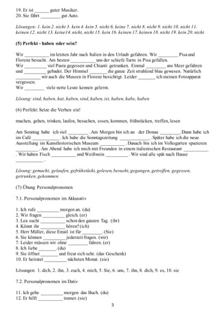 3
19. Er ist ______ guter Musiker.
20. Sie fährt ________ gut Auto.
Lösungen: 1. kein 2. nicht 3. kein 4. kein 5. nicht 6. keine 7. nicht 8. nicht 9. nicht 10. nicht 11.
keinen 12. nicht 13. keine14. nicht, nicht 15. kein 16. keinen 17. keinen 18. nicht 19. kein 20. nicht
(5) Perfekt - haben oder sein?
Wir __________ im letzten Jahr nach Italien in den Urlaub gefahren. Wir ________ Pisaund
Florenz besucht. Am besten __________ uns der schiefe Turm in Pisa gefallen.
Wir _________ viel Pasta gegessen und Chianti getrunken. Einmal ________ ans Meer gefahren
und _________ gebadet. Der Himmel _______ die ganze Zeit strahlend blau gewesen. Natürlich
__________ wir auch die Museen in Florenz besichtigt. Leider _______ ich meinen Fotoapparat
vergessen.
Wir ________ viele nette Leute kennen gelernt.
Lösung: sind, haben, hat, haben, sind, haben, ist, haben, habe, haben
(6) Perfekt: Setze die Verben ein!
machen, gehen, trinken, laufen, besuchen, essen, kommen, frühstücken, treffen, lesen
Am Sonntag habe ich viel ________ . Am Morgen bin ich an der Donau ________. Dann habe ich
im Café ___________ . Ich habe die Sonntagszeitung ____________ . Später habe ich die neue
Ausstellung im Kunsthistorischen Museum __________ . Danach bin ich im Volksgarten spazieren
_________ . Am Abend habe ich mich mit Freunden in einem italienischen Restaurant __________
. Wir haben Fisch __________ und Weißwein _________ . Wir sind alle spät nach Hause
___________ .
Lösung: gemacht, gelaufen, gefrühstückt, gelesen, besucht, gegangen, getroffen, gegessen,
getrunken, gekommen
(7) Übung Personalpronomen
7.1. Personalpronomen im Akkusativ
1. Ich rufe _________ morgen an. (du)
2. Wir fragen _________ gleich. (er)
3. Lea sucht __________ schonden ganzen Tag. (ihr)
4. Könnt ihr __________ hören? (ich)
5. Herr Müller, diese Email ist für ________. (Sie)
6. Sie können _________ jederzeit fragen. (wir)
7. Leider müssen wir ohne ________ fahren. (er)
8. Ich liebe _______. (du)
9. Sie öffnet _______ und freut sich sehr. (das Geschenk)
10. Er heiratet _________ nächsten Monat. (sie)
Lösungen: 1. dich, 2. ihn, 3. euch, 4. mich, 5. Sie, 6. uns, 7. ihn, 8. dich, 9. es, 10. sie
7.2. Personalpronomen im Dativ
11. Ich gebe _________ morgen das Buch. (du)
12. Er hilft __________ immer. (sie)
 