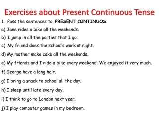 Exercises about Present Continuous Tense
1. Pass the sentences to PRESENT CONTINUOS.
a) Jane rides a bike all the weekends.
b) I jump in all the parties that I go.
c) My friend does the school’s work at night.
d) My mother make cake all the weekends.

e) My friends and I ride a bike every weekend. We enjoyed it very much.

f) George have a long hair.

g) I bring a snack to school all the day.

h) I sleep until late every day.

i) I think to go to London next year.

j) I play computer games in my bedroom.
 
