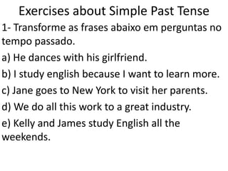 ExercisesaboutSimplePast Tense 1- Transforme as frases abaixo em perguntas no tempo passado.  a) He dances with his girlfriend. b) I study english because I want to learn more. c) Jane goes to New York to visit her parents. d) We do all this work to a great industry. e) Kelly and James study English all the weekends. 