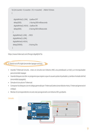 9
}
digitalWrite(4,HIGH);
digitalWrite(3,LOW);
Circuito:
digitalWrite(3,HIGH); //yellowON
digitalWrite(3,LOW); //yellowOFF
delay(500); //during500milliseconds
delay(20000); //during20s
Ÿ Usando Tinkercad circuits, crear un circuito con Arduino UNO, una protoboard, un led y un micropulsador
paraencender/apagar.
Ÿ Montarelcorrespondientecircuitoreal,porogramarloconArduinoIDEyprobarlo.
for(intcounter=0;counter<10;++counter) //blink10times
digitalWrite(2,LOW); //RED
delay(500); //during500milliseconds
{
}
https://www.tinkercad.com/things/cdgx8jSsFSo
3.Switchon/offalight(encender/apagarunaluz)
Ÿ Usandobloquesescribirunprogramaqueespereaqueelusuariopulseelpulsadorycambieelestadodelled
(encendido/apagado).
Ÿ SimularelcircuitoenTinkercad.
Ÿ CompararlosbloquesconelcódigogeneradoporTinkercad(seleccionarblocks+textyTinkercadgeneraráel
código).
 
