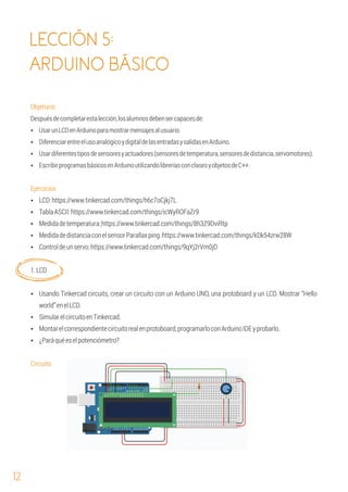 12
LECCIÓN 5:
ARDUINO BÁSICO
Ÿ Montarelcorrespondientecircuitorealenprotoboard,programarloconArduinoIDEyprobarlo.
Ÿ Usando Tinkercad circuits, crear un circuito con un Arduino UNO, una protoboard y un LCD. Mostrar “Hello
world”enelLCD.
Ÿ SimularelcircuitoenTinkercad.
Ÿ ¿Paráquéeselpotenciómetro?
Circuito:
1.LCD
Ÿ LCD:https://www.tinkercad.com/things/h6c7oCjkj7L
Ÿ Controldeunservo:https://www.tinkercad.com/things/9qYj2rVm0jD
Ÿ EscribirprogramasbásicosenArduinoutilizandolibreríasconclasesyobjetosdeC++.
Objetivos:
Despuésdecompletarestalección,losalumnosdebensercapacesde:
Ÿ UsarunLCDenArduinoparamostrarmensajesalusuario.
Ÿ DiferenciarentreelusoanalógicoydigitaldelasentradasysalidasenArduino.
Ejercicios
Ÿ Medidadetemperatura:https://www.tinkercad.com/things/8h3Z9DviRtp
Ÿ TablaASCII:https://www.tinkercad.com/things/icWyROFaZr9
Ÿ Usardiferentestiposdesensoresyactuadores(sensoresdetemperatura,sensoresdedistancia,servomotores).
Ÿ MedidadedistanciaconelsensorParallaxping:https://www.tinkercad.com/things/kDk54zrw28W
 
