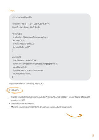 13
LiquidCrystallcd(rs,en,d4,d5,d6,d7);
}
lcd.setCursor(0,1);
lcd.print(millis()/1000);
Ÿ UsandoTinkercadcircuits,crearuncircutoconArduinoUNO,unaprotoboardyunLCD.MostrarlatablaASCII
completaenelLCD.
Ÿ Montarelcircuitorealcorrespondiente,programarlousandoArduinoIDEyprobarlo.
#include<LiquidCrystal.h>
Código:
lcd.print("hello,world!");
voidloop(){
//setthecursortocolumn0,line1
lcd.begin(16,2);
voidsetup(){
//setuptheLCD'snumberofcolumnsandrows:
constintrs=13,en=11,d4=7,d5=6,d6=5,d7=4;
//PrintamessagetotheLCD.
//(note:line1isthesecondrow,sincecountingbeginswith0):
//printthenumberofsecondssincereset:
}
https://www.tinkercad.com/things/h6c7oCjkj7L
2.TablaASCII
Ÿ SimularelcircuitoenTinkercad.
 