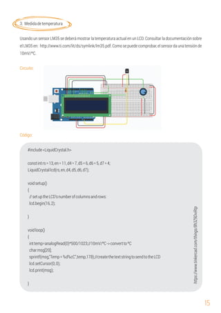 15
3. Medidadetemperatura
voidsetup()
}
{
charmsg[20];
lcd.setCursor(0,0);
//setuptheLCD'snumberofcolumnsandrows:
LiquidCrystallcd(rs,en,d4,d5,d6,d7);
lcd.print(msg);
{
constintrs=13,en=11,d4=7,d5=6,d6=5,d7=4;
Usando un sensor LM35 se deberá mostrar la temperatura actual en un LCD. Consultar la documentación sobre
elLM35en: http://www.ti.com/lit/ds/symlink/lm35.pdf.Comosepuedecomprobar,elsensordaunatensiónde
10mV/ºC.
Circuito:
Código:
#include<LiquidCrystal.h>
lcd.begin(16,2);
voidloop()
inttemp=analogRead(0)*500/1023;//10mV/ºC->converttoºC
sprintf(msg,"Temp=%d%cC",temp,178);//createthetextstringtosendtotheLCD
}
https://www.tinkercad.com/things/8h3Z9DviRtp
 