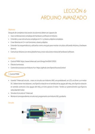 19
LECCIÓN 6:
ARDUINO AVANZADO
Ÿ EntenderyusarestructurascomplejasenC++yclasesyobjetoscomplejos.
Ejercicios:
Objetivos:
Ÿ Montarelcorrespondientecircuitoreal,programarloconArduinoIDEyprobarlo.
Ÿ Efectosluminosos.
1.ControlPWM
Circuito:
Ÿ UsarcombinacionescomplejasdehardwareysoftwareenArduino.
Ÿ ComunicarArduinoconotrosplataformasycrearsolucionesmixtasdehardware/software.
Ÿ ControlPWM:https://www.tinkercad.com/things/hm05Kl1ERG5
Ÿ ControldeaccesosconArduinoYun:https://github.com/fperal/AccessControl
Ÿ CrearlibreríasenC++confunciones,clasesyobjetos.
Ÿ Entender los esquemáticos y utilizarlos como una guía para montar circuitos utilizando Arduino y hardware
diverso.
Ÿ Usando Tinkercad circuits, crear un circuito con Arduino UNO, una protoboard, un LCD, un driver y un motor
DC. Deberá tener tres botones: uno ﬁjará la rotación en el sentido de las agujas del reloj, otro ﬁjará la rotación
en sentido contrario a las agujas del reloj y el otro parará el motor. Tendrá un potenciómetro que ﬁjará la
velocidaddelmotor.
Ÿ SimularelcircuitoenTinkercad.
Despuésdecompletarestasesión,losalumnosdebensercapacesde:
 