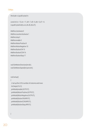 20
#deﬁneclockwise0
#deﬁneButtonStop17
#deﬁneenable3
{
Código:
constintrs=13,en=11,d4=7,d5=6,d6=5,d7=4;
LiquidCrystallcd(rs,en,d4,d5,d6,d7);
#deﬁnecounterclockwise1
#deﬁnestop2
#deﬁneMotorPositive9
#include<LiquidCrystal.h>
#deﬁneMotorNegative10
#deﬁneButtonCW15
#deﬁneButtonCCW16
voidSetMotorDirection(intdir);
voidSetMotorSpeed(intpercent);
voidsetup()
//setuptheLCD'snumberofcolumnsandrows:
pinMode(enable,OUTPUT);
pinMode(MotorNegative,OUTPUT);
lcd.begin(16,2);
pinMode(ButtonCW,INPUT);
pinMode(ButtonCCW,INPUT);
}
pinMode(MotorPositive,OUTPUT);
pinMode(ButtonStop,INPUT);
 