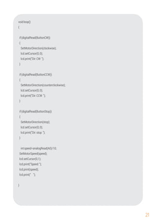 21
if(digitalRead(ButtonCW))
{
voidloop()
{
{
intspeed=analogRead(A0)/10;
lcd.setCursor(0,0);
lcd.setCursor(0,0);
lcd.print("Dir:CCW ");
if(digitalRead(ButtonStop))
SetMotorSpeed(speed);
lcd.setCursor(0,0);
}
lcd.setCursor(0,1);
lcd.print("Dir:stop ");
}
}
SetMotorDirection(stop);
SetMotorDirection(counterclockwise);
SetMotorDirection(clockwise);
lcd.print(speed);
{
lcd.print("Dir:CW ");
if(digitalRead(ButtonCCW))
}
lcd.print("Speed:");
lcd.print(" ");
 