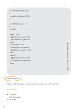 22
digitalWrite(MotorPositive,LOW);
break;
{
analogWrite(enable,percent*2.55);
voidSetMotorDirection(intdir)
{
switch(dir)
{
digitalWrite(MotorPositive,HIGH);
digitalWrite(MotorNegative,LOW);
caseclockwise:
voidSetMotorSpeed(intpercent)
}
casecounterclockwise:
digitalWrite(MotorNegative,HIGH);
digitalWrite(MotorPositive,HIGH);
casestop:
}
}
break;
digitalWrite(MotorNegative,HIGH);
2.Efectosluminosos
Documentación:
lVamosausarlaclasefastLEDparahacervariosefectosdeluzconunatiradeledsdecolor.
break;
Ÿ Fastledclass
Ÿ RGBledstrip
Ÿ Fastledbasicusage
https://www.tinkercad.com/things/hm05Kl1ERG5
 
