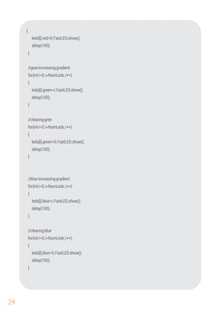 24
delay(100);
//greeincreasinggradient
{
leds[i].red=0;FastLED.show();
}
for(inti=0;i<NumLeds;i++)
{
leds[i].green=i;FastLED.show();
}
delay(100);
//clearinggree
for(inti=0;i<NumLeds;i++)
{
leds[i].green=0;FastLED.show();
delay(100);
}
delay(100);
for(inti=0;i<NumLeds;i++)
leds[i].blue=i;FastLED.show();
//clearingblue
{
//blueincreasinggradient
for(inti=0;i<NumLeds;i++)
{
delay(100);
}
leds[i].blue=0;FastLED.show();
}
 