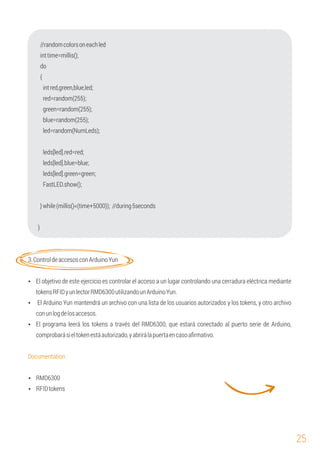 25
{
green=random(255);
inttime=millis();
leds[led].red=red;
red=random(255);
blue=random(255);
Ÿ El programa leerá los tokens a través del RMD6300, que estará conectado al puerto serie de Arduino,
comprobarásieltokenestáautorizado,yabrirálapuertaencasoaﬁrmativo.
FastLED.show();
}while(millis()<(time+5000)); //during5seconds
leds[led].green=green;
do
}
leds[led].blue=blue;
led=random(NumLeds);
//randomcolorsoneachled
intred,green,blue,led;
Ÿ El Arduino Yun mantendrá un archivo con una lista de los usuarios autorizados y los tokens, y otro archivo
conunlogdelosaccesos.
Documentation:
3.ControldeaccesosconArduinoYun
Ÿ El objetivo de este ejercicio es controlar el acceso a un lugar controlando una cerradura eléctrica mediante
tokensRFIDyunlectorRMD6300utilizandounArduinoYun.
Ÿ RMD6300
Ÿ RFIDtokens
 