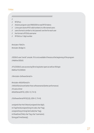 27
////////////////////////////////////////////////////////////////////////////////////////////
//
// ArduinoprogramusesRMD6300toreadRFIDtokens
// RFIDYun
// LininopartstoresRFIDvalidnumbersinaﬁlenamedusers
// usersformatissimilarto/etc/passwd:onelineforeachuser
// lineformatisRFIDid:username
// RFIDidisa7digitnumber
#include<FileIO.h>
#include<Bridge.h>
//DEBUGuses"serial"console.Ifitisnotavailableitfreezesatthebeginningoftheprogram
//AltSoftSerialworkbetterthansoftwareserial(betterperformance)
unsignedlongintlongCalcCode(char*tag);
//SoftwareSerialRFID(2,8);//(RX=2,TX=8)
//#deﬁneDEBUG
//FILEDEBUGusesaccesslogﬁletologbuttonapenaswellasrﬁdlogin
unsignedcharHexToNum(unsignedchardigit);
//itusesatimer
intTagCheck(unsignedlongintcode,char*tag);
StringgetTimeStamp();
#include<AltSoftSerial.h>
#deﬁneFILEDEBUG
//#include<SoftwareSerial.h>
intReadUser(File&,char*tag,char*username);
AltSoftSerialRFID;//(RX=13,TX=5)
Código:
 